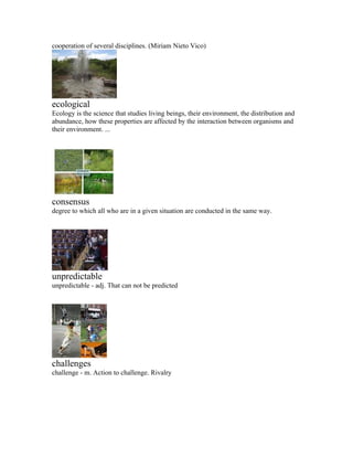 cooperation of several disciplines. (Miriam Nieto Vico)




ecological
Ecology is the science that studies living beings, their environment, the distribution and
abundance, how these properties are affected by the interaction between organisms and
their environment. ...




consensus
degree to which all who are in a given situation are conducted in the same way.




unpredictable
unpredictable - adj. That can not be predicted




challenges
challenge - m. Action to challenge. Rivalry
 