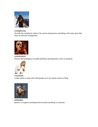 complexity
Overall, the complexity tends to be used to characterize something with many parts that
form an intricate arrangement.




constraints
Factors that predispose to health problems and determine a fact or situation.




vocation
Is that called or inner drive that pushes us to do certain action or thing




attitudes
positive or negative predisposition toward something or someone.
 