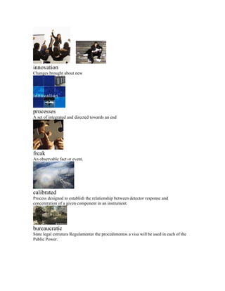 innovation
Changes brought about new




processes
A set of integrated and directed towards an end




freak
An observable fact or event.




calibrated
Process designed to establish the relationship between detector response and
concentration of a given component in an instrument.




bureaucratic
State legal estrutura Regulamentar the procedimentos a visa will be used in each of the
Public Power.
 