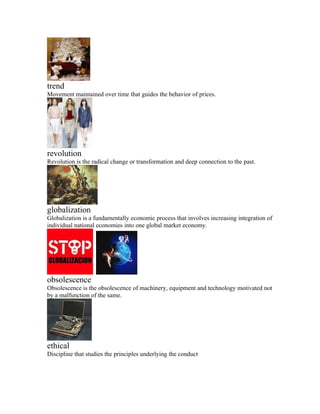 trend
Movement maintained over time that guides the behavior of prices.




revolution
Revolution is the radical change or transformation and deep connection to the past.




globalization
Globalization is a fundamentally economic process that involves increasing integration of
individual national economies into one global market economy.




obsolescence
Obsolescence is the obsolescence of machinery, equipment and technology motivated not
by a malfunction of the same.




ethical
Discipline that studies the principles underlying the conduct
 