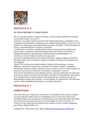 PREGUNTA Nº 5
EL NUEVO MUNDO Y LA EDUCACIÓN

Hoy no es posible pensar el mundo sin Internet, y pronto tampoco podremos entenderlo
sin las redes sociales y las web 2.0.
Asistimos a un cambio radical en la historia de la humanidad apenas comparable con la
Conquista, la Enciclopedia o la Imprenta, pero cualitativamente distinto y esta vez a nivel
mundial. Un cambio que está transformando al mundo y al hombre. Y del cuál tenemos la
suerte y responsabilidad de ser testigos y partícipes.
La Educación es una forma específicamente humana de transmisión de información,
valores, ideas y tradiciones. Su principal objetivo ha sido socializar al individuo y
brindarle herramientas culturales para el desarrollo de sus potencialidades y su
vinculación con la sociedad y la cultura en la que nació.
Así como no podemos pensar en un mundo sin Internet, tampoco podemos concebir la
Educación ajena a ello. Si cambia el mundo y el hombre, la Educación no puede menos
que adaptarse.
Aplicar TICs en educación implica ampliar el abanico de herramientas y recursos
didácticos, facilitar la comunicación, aumentar la velocidad, cantidad y variedad de
información, conectar escuelas, alumnos y docentes. Pero no solo eso, implica además un
gran paso hacia una nueva forma de relacionarnos, entendernos y conocer.
Estas nuevas herramientas no solo agregan recursos, sino que transforman a la educación,
provocan un cambio en la forma de concebirla y de educar. No pretendo dar cuenta ahora
de la naturaleza de ese cambio educativo del cual quizás poco sabemos aún, pero sin
dudas podemos afirmar que el hombre, el conocimiento, la comunicación y las relaciones
sociales, están cambiando abruptamente y con ellos la educación.

PREGUNTA Nº 7
comENTARio
en el video dice que si algun dia se eliminaran las computadoras del centro de computo,
las clases seguirian dandose pero sin computadores que es lo que hoy en día se esta
utilizando bastante, por que tenemos el internet para mi seria imposible quitar del mundo
este mal necesario por que hasta para ver que nos depara el clima se necesita y al
contrario se esta viendo que hay mejoras en las mismas con más y mejores programas
para Officet, Diceño Gráfico. etc.
p FPRIVATE "TYPE=PICT;ALT=REFLEXREFLEXIÓN PARA EL DOCENTE
 