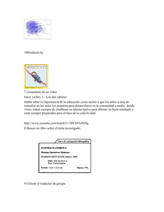 10Productivity
7 comentario de un video
Iskay yachay 3 - Los dos saberes
Habla sobre la importancia de la educación como incluir a que los niños a mas de
estuadiar en las aulas los preparan para desarrollarce en la comunidad a medio donde
viven, tratan siempre de estableser su idioma nativo para obtener un buen resultado y
estar siempre preparados para el bien de la colectividad.
http://www.youtube.com/watch?v=3PCS93xPrHg
8 Buscar un libro sobre el tema investigado.
9 Utilizar el traductor de google.
 