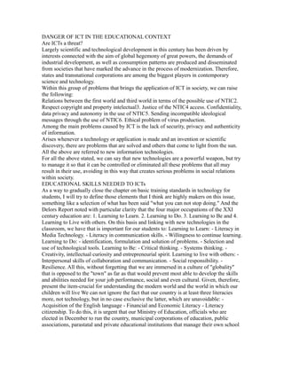DANGER OF ICT IN THE EDUCATIONAL CONTEXT
Are ICTs a threat?
Largely scientific and technological development in this century has been driven by
interests connected with the aim of global hegemony of great powers, the demands of
industrial development, as well as consumption patterns are produced and disseminated
from societies that have marked the advance in the process of modernization. Therefore,
states and transnational corporations are among the biggest players in contemporary
science and technology.
Within this group of problems that brings the application of ICT in society, we can raise
the following:
Relations between the first world and third world in terms of the possible use of NTIC2.
Respect copyright and property intelectual3. Justice of the NTIC4 access. Confidentiality,
data privacy and autonomy in the use of NTIC5. Sending incompatible ideological
messages through the use of NTIC6. Ethical problem of virus production.
Among the main problems caused by ICT is the lack of security, privacy and authenticity
of information.
Arises whenever a technology or application is made and an invention or scientific
discovery, there are problems that are solved and others that come to light from the sun.
All the above are referred to new information technologies.
For all the above stated, we can say that new technologies are a powerful weapon, but try
to manage it so that it can be controlled or eliminated all these problems that all may
result in their use, avoiding in this way that creates serious problems in social relations
within society.
EDUCATIONAL SKILLS NEEDED TO ICTs
As a way to gradually close the chapter on basic training standards in technology for
students, I will try to define those elements that I think are highly makers on this issue,
something like a selection of what has been said "what you can not stop doing." And the
Delors Report noted with particular clarity that the four major occupations of the XXI
century education are: 1. Learning to Learn. 2. Learning to Do. 3. Learning to Be and 4.
Learning to Live with others. On this basis and linking with new technologies in the
classroom, we have that is important for our students to: Learning to Learn: - Literacy in
Media Technology. - Literacy in communication skills. - Willingness to continue learning.
Learning to Do: - identification, formulation and solution of problems. - Selection and
use of technological tools. Learning to Be: - Critical thinking. - Systems thinking. -
Creativity, intellectual curiosity and entrepreneurial spirit. Learning to live with others: -
Interpersonal skills of collaboration and communication. - Social responsibility. -
Resilience. All this, without forgetting that we are immersed in a culture of "globality"
that is opposed to the "town" as far as that would prevent most able to develop the skills
and abilities needed for your job performance, social and even cultural. Given, therefore,
present the item-crucial for understanding the modern world and the world in which our
children will live We can not ignore the fact that our country is at least three literacies
more, not technology, but in no case exclusive the latter, which are unavoidable: -
Acquisition of the English language - Financial and Economic Literacy - Literacy
citizenship. To do this, it is urgent that our Ministry of Education, officials who are
elected in December to run the country, municipal corporations of education, public
associations, parastatal and private educational institutions that manage their own school
 