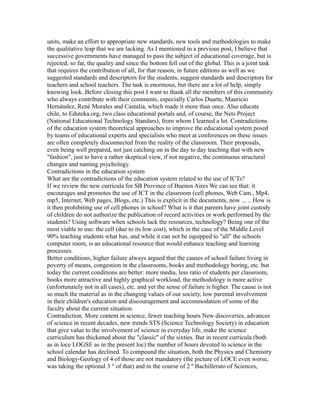 units, make an effort to appropriate new standards, new tools and methodologies to make
the qualitative leap that we are lacking. As I mentioned in a previous post, I believe that
successive governments have managed to pass the subject of educational coverage, but is
rejected, so far, the quality and since the bottom fell out of the global. This is a joint task
that requires the contribution of all, for that reason, in future editions as well as we
suggested standards and descriptors for the students, suggest standards and descriptors for
teachers and school teachers. The task is enormous, but there are a lot of help, simply
knowing look. Before closing this post I want to thank all the members of this community
who always contribute with their comments, especially Carlos Duarte, Mauricio
Hernández, René Morales and Castalia, which made it more than once. Also educate
chile, to Eduteka.org, two class educational portals and, of course, the Nets Project
(National Educational Technology Standars), from whom I learned a lot. Contradictions
of the education system theoretical approaches to improve the educational system posed
by teams of educational experts and specialists who meet at conferences on these issues
are often completely disconnected from the reality of the classroom. Their proposals,
even being well prepared, not just catching on in the day to day teaching that with new
"fashion", just to have a rather skeptical view, if not negative, the continuous structural
changes and naming psychology.
Contradictions in the education system
What are the contradictions of the education system related to the use of ICTs?
If we review the new curricula for SB Province of Buenos Aires We can see that: it
encourages and promotes the use of ICT in the classroom (cell phones, Web Cam., Mp4,
mp5, Internet, Web pages, Blogs, etc.) This is explicit in the documents, now ... .. How is
it then prohibiting use of cell phones in school? What is it that parents have joint custody
of children do not authorize the publication of record activities or work performed by the
students? Using software when schools lack the resources, technology? Being one of the
most viable to use: the cell (due to its low cost), which in the case of the Middle Level
90% teaching students what has, and while it can not be equipped to "all" the schools
computer room, is an educational resource that would enhance teaching and learning
processes.
Better conditions, higher failure always argued that the causes of school failure living in
poverty of means, congestion in the classrooms, books and methodology boring, etc. but
today the current conditions are better: more media, less ratio of students per classroom,
books more attractive and highly graphical workload, the methodology is more active
(unfortunately not in all cases), etc. and yet the sense of failure is higher. The cause is not
so much the material as in the changing values of our society, low parental involvement
in their children's education and discouragement and accommodation of some of the
faculty about the current situation.
Contradiction. More content in science, fewer teaching hours New discoveries, advances
of science in recent decades, new trends STS (Science Technology Society) in education
that give value to the involvement of science in everyday life, make the science
curriculum has thickened about the "classic" of the sixties. But in recent curricula (both
as in loce LOGSE as in the present loc) the number of hours devoted to science in the
school calendar has declined. To compound the situation, both the Physics and Chemistry
and Biology-Geology of 4 of those are not mandatory (the picture of LOCE even worse,
was taking the optional 3 ° of that) and in the course of 2 º Bachillerato of Sciences,
 