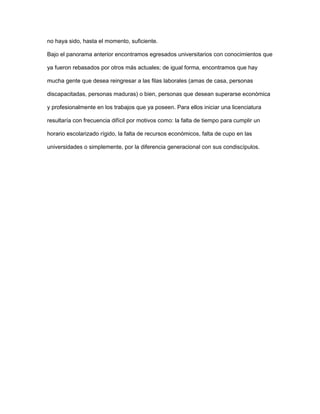 no haya sido, hasta el momento, suficiente.
Bajo el panorama anterior encontramos egresados universitarios con conocimientos que
ya fueron rebasados por otros más actuales; de igual forma, encontramos que hay
mucha gente que desea reingresar a las filas laborales (amas de casa, personas
discapacitadas, personas maduras) o bien, personas que desean superarse económica
y profesionalmente en los trabajos que ya poseen. Para ellos iniciar una licenciatura
resultaría con frecuencia difícil por motivos como: la falta de tiempo para cumplir un
horario escolarizado rígido, la falta de recursos económicos, falta de cupo en las
universidades o simplemente, por la diferencia generacional con sus condiscípulos.
 
