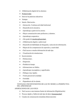 • Alfabetización digital de los alumnos
• Productividad
• Innovar las prácticas educativas
• Ventajas
• Interés. Motivación. .
• - Interacción. Continua actividad intelectual.
• - Desarrollo de la iniciativa.
• - Aprendizaje a partir de los errores
• - Mayor comunicación entre profesores y alumnos.
• - Aprendizaje cooperativo.
• - Alto grado de interdisciplinariedad.
• - Alfabetización digital y audiovisual
• - Desarrollo de habilidades de búsqueda y selección de información.
• - Mejora de las competencias de expresión y creatividad .
• - Fácil acceso a mucha información de todo tipo.
• - Visualización de simulaciones.
• Inconvenientes
• - Distracciones .
• - Dispersión .
• - Pérdida de tiempo.
• - Informaciones no fiables .
• - Aprendizajes incompletos y superficiales.
• - Diálogos muy rígidos.
• - Visión parcial de la realidad.
• - Ansiedad.
• - Dependencia de los demás.
VENTAJAS E INCONVENIENTES DE LAS TIC DESDE LA PERSPECTIVA
DEL APRENDIZAJE
APORTACIONES DE LAS NTICS
• Fácil acceso a una inmensa fuente de información (Digitalización)
• Proceso rápido y fiable de todo tipo de datos (Instantaneidad)
• Canales de comunicación inmediata (Interconexión)
 