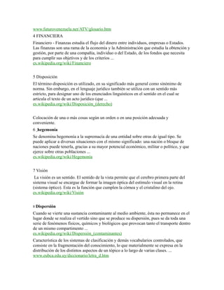 www.futurovenezuela.net/ATV/glosario.htm
4 FINANCIERA
Financiero - Finanzas estudia el flujo del dinero entre individuos, empresas o Estados.
Las finanzas son una rama de la economía y la Administración que estudia la obtención y
gestión, por parte de una compañía, individuo o del Estado, de los fondos que necesita
para cumplir sus objetivos y de los criterios ...
es.wikipedia.org/wiki/Financiero
5 Disposición
El término disposición es utilizado, en su significado más general como sinónimo de
norma. Sin embargo, en el lenguaje jurídico también se utiliza con un sentido más
estricto, para designar uno de los enunciados linguísticos en el sentido en el cual se
articula el texto de un acto jurídico (que ...
es.wikipedia.org/wiki/Disposición_(derecho)
Colocación de una o más cosas según un orden o en una posición adecuada y
conveniente.
6 hegemonía
Se denomina hegemonía a la supremacía de una entidad sobre otras de igual tipo. Se
puede aplicar a diversas situaciones con el mismo significado: una nación o bloque de
naciones puede tenerla, gracias a su mayor potencial económico, militar o político, y que
ejerce sobre otras poblaciones ...
es.wikipedia.org/wiki/Hegemonía
7 Visión
La visión es un sentido. El sentido de la vista permite que el cerebro primera parte del
sistema visual se encargue de formar la imagen óptica del estímulo visual en la retina
(sistema óptico). Esta es la función que cumplen la córnea y el cristalino del ojo.
es.wikipedia.org/wiki/Visión
8 Dispersión
Cuando se vierte una sustancia contaminante al medio ambiente, ésta no permanece en el
lugar donde se realiza el vertido sino que se produce su dispersión, pues se da toda una
serie de fenómenos físicos, químicos y biológicos que provocan tanto el transporte dentro
de un mismo compartimento ...
es.wikipedia.org/wiki/Dispersión_(contaminantes)
Característica de los sistemas de clasificación y demás vocabularios controlados, que
consiste en la fragmentación del conocimiento, lo que materialmente se expresa en la
distribución de los distintos aspectos de un tópico a lo largo de varias clases. ...
www.eubca.edu.uy/diccionario/letra_d.htm
 