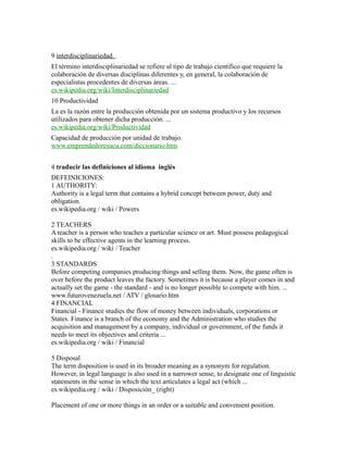 9 interdisciplinariedad.
El término interdisciplinariedad se refiere al tipo de trabajo científico que requiere la
colaboración de diversas disciplinas diferentes y, en general, la colaboración de
especialistas procedentes de diversas áreas. ...
es.wikipedia.org/wiki/Interdisciplinariedad
10 Productividad
La es la razón entre la producción obtenida por un sistema productivo y los recursos
utilizados para obtener dicha producción. ...
es.wikipedia.org/wiki/Productividad
Capacidad de producción por unidad de trabajo.
www.emprendedoresucu.com/diccionario.htm
4 traducir las definiciones al idioma inglés
DEFEINICIONES:
1 AUTHORITY:
Authority is a legal term that contains a hybrid concept between power, duty and
obligation.
es.wikipedia.org / wiki / Powers
2 TEACHERS
A teacher is a person who teaches a particular science or art. Must possess pedagogical
skills to be effective agents in the learning process.
es.wikipedia.org / wiki / Teacher
.
3 STANDARDS
Before competing companies producing things and selling them. Now, the game often is
over before the product leaves the factory. Sometimes it is because a player comes in and
actually set the game - the standard - and is no longer possible to compete with him. ...
www.futurovenezuela.net / ATV / glosario.htm
4 FINANCIAL
Financial - Finance studies the flow of money between individuals, corporations or
States. Finance is a branch of the economy and the Administration who studies the
acquisition and management by a company, individual or government, of the funds it
needs to meet its objectives and criteria ...
es.wikipedia.org / wiki / Financial
5 Disposal
The term disposition is used in its broader meaning as a synonym for regulation.
However, in legal language is also used in a narrower sense, to designate one of linguistic
statements in the sense in which the text articulates a legal act (which ...
es.wikipedia.org / wiki / Disposición_ (right)
Placement of one or more things in an order or a suitable and convenient position.
 