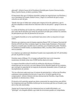 adecuada", afirmó el asesor de la Presidencia brasileña para Asuntos Internacionales,
Marco Aurelio García, al diario económico Valor.
El funcionario dijo que el Gobierno brasileño condujo las negociaciones con Petrobras y
con el presidente de Ecuador, Rafael Correa, y llegó a la conclusión de que la mejor
solución era salir del país.
"Quedó claro que no había más ventajas para ninguno de los dos gobiernos y que la
decisión adoptada en nada afecta las relaciones entre los dos países", agregó el asesor de
Lula.
La salida de Petrobras de Ecuador fue confirmada anoche por el Gobierno ecuatoriano
poco antes del fin del plazo que tenían las petroleras privadas para sustituir los contratos
de participación por otros de prestación de servicios.
La compañía brasileña no se ha manifestado hasta ahora sobre su situación en el país
andino.
Mientras que empresas como la hispano-argentina Repsol YPF, la Empresa Nacional del
Petróleo (ENAP) de Chile, la italiana Agip y las chinas Andes Petroleum y Petroriental
llegaron a acuerdos para suscribir nuevos contratos con el Estado de Ecuador. Petrobras,
la canadiense Canadá Grande, la estadounidense EDC y la china CNPC rechazaron los
nuevos acuerdos.
Las empresas que optaron por abandonar Ecuador eran responsables del 14% del bombeo
privado de petróleo en el país.
Petrobras opera el Bloque 18 y el campo unificado Palo Azul, en la Amazonía
ecuatoriana, de donde extrae unos 20.000 barriles diarios de crudo.
La empresa brasileña rechazó la tarifa de retribución ofrecida por el Gobierno
ecuatoriano por sus servicios, así como algunas de las cláusulas legales de los contratos,
que restringen la capacidad de las empresas de presentar demandas contra el Estado por
incumplimiento de contrato.
"No nos ofrecieron nada mejor que el contrato de participación e, incluso que Petrobras
continuase como prestadora de servicios, lo que no es. La tarifa sugerida no era
compensadora", afirmó el director del área internacional de Petrobras, Jorge Zelada,
igualmente en declaraciones a Valor.
El ejecutivo de la petrolera agregó que ahora comenzarán las negociaciones para definir
las compensaciones que Petrobras recibirá por las inversiones que hizo en Ecuador y que
aún no han sido amortizadas.
Agregó que la negociación por las indemnizaciones no tendrá dificultades y no
"preocupa" a la compañía debido a que todas las inversiones pueden ser comprobadas.
 