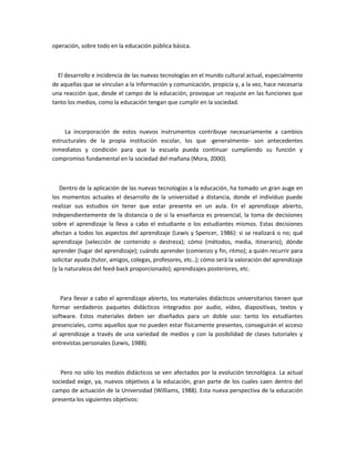 operación, sobre todo en la educación pública básica.



  El desarrollo e incidencia de las nuevas tecnologías en el mundo cultural actual, especialmente
de aquellas que se vinculan a la Información y comunicación, propicia y, a la vez, hace necesaria
una reacción que, desde el campo de la educación, provoque un reajuste en las funciones que
tanto los medios, como la educación tengan que cumplir en la sociedad.



     La incorporación de estos nuevos instrumentos contribuye necesariamente a cambios
estructurales de la propia institución escolar, los que -generalmente- son antecedentes
inmediatos y condición para que la escuela pueda continuar cumpliendo su función y
compromiso fundamental en la sociedad del mañana (Mora, 2000).



   Dentro de la aplicación de las nuevas tecnologías a la educación, ha tomado un gran auge en
los momentos actuales el desarrollo de la universidad a distancia, donde el individuo puede
realizar sus estudios sin tener que estar presente en un aula. En el aprendizaje abierto,
independientemente de la distancia o de si la enseñanza es presencial, la toma de decisiones
sobre el aprendizaje la lleva a cabo el estudiante o los estudiantes mismos. Estas decisiones
afectan a todos los aspectos del aprendizaje (Lewis y Spencer, 1986): si se realizará o no; qué
aprendizaje (selección de contenido o destreza); cómo (métodos, media, itinerario); dónde
aprender (lugar del aprendizaje); cuándo aprender (comienzo y fin, ritmo); a quién recurrir para
solicitar ayuda (tutor, amigos, colegas, profesores, etc..); cómo será la valoración del aprendizaje
(y la naturaleza del feed-back proporcionado); aprendizajes posteriores, etc.



   Para llevar a cabo el aprendizaje abierto, los materiales didácticos universitarios tienen que
formar verdaderos paquetes didácticos integrados por audio, video, diapositivas, textos y
software. Estos materiales deben ser diseñados para un doble uso: tanto los estudiantes
presenciales, como aquellos que no pueden estar físicamente presentes, conseguirán el acceso
al aprendizaje a través de una variedad de medios y con la posibilidad de clases tutoriales y
entrevistas personales (Lewis, 1988).



   Pero no sólo los medios didácticos se ven afectados por la evolución tecnológica. La actual
sociedad exige, ya, nuevos objetivos a la educación, gran parte de los cuales caen dentro del
campo de actuación de la Universidad (Williams, 1988). Esta nueva perspectiva de la educación
presenta los siguientes objetivos:
 