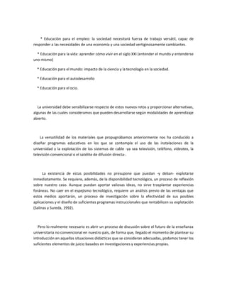 * Educación para el empleo: la sociedad necesitará fuerza de trabajo versátil, capaz de
responder a las necesidades de una economía y una sociedad vertiginosamente cambiantes.

  * Educación para la vida: aprender cómo vivir en el siglo XXI (entender el mundo y entenderse
uno mismo)

  * Educación para el mundo: impacto de la ciencia y la tecnología en la sociedad.

  * Educación para el autodesarrollo

  * Educación para el ocio.



   La universidad debe sensibilizarse respecto de estos nuevos retos y proporcionar alternativas,
algunas de las cuales consideramos que pueden desarrollarse según modalidades de aprendizaje
abierto.



    La versatilidad de los materiales que propugnábamos anteriormente nos ha conducido a
diseñar programas educativos en los que se contempla el uso de las instalaciones de la
universidad y la explotación de los sistemas de cable -ya sea televisión, teléfono, videotex, la
televisión convencional o el satélite de difusión directa-.



      La existencia de estas posibilidades no presupone que puedan -y deban- explotarse
inmediatamente. Se requiere, además, de la disponibilidad tecnológica, un proceso de reflexión
sobre nuestro caso. Aunque puedan aportar valiosas ideas, no sirve trasplantar experiencias
foráneas. No caer en el espejismo tecnológico, requiere un análisis previo de las ventajas que
estos medios aportarán, un proceso de investigación sobre la efectividad de sus posibles
aplicaciones y el diseño de suficientes programas instruccionales que rentabilicen su explotación
(Salinas y Sureda, 1992).



   Pero lo realmente necesario es abrir un proceso de discusión sobre el futuro de la enseñanza
universitaria no convencional en nuestro país, de forma que, llegado el momento de plantear su
introducción en aquellas situaciones didácticas que se consideran adecuadas, podamos tener los
suficientes elementos de juicio basados en investigaciones y experiencias propias.
 