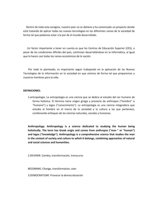 Dentro de toda esta vorágine, nuestro país no se detiene y ha comenzado un proyecto donde
está tratando de aplicar todas las nuevas tecnologías en las diferentes ramas de la sociedad de
forma tal que podamos estar a la par de el mundo desarrollado.



   Un factor importante a tener en cuenta es que los Centros de Educación Superior (CES), a
pesar de las condiciones difíciles del país, continúan desarrollándose en la Informática, al igual
que lo hacen casi todas las ramas económicas de la nación.



    Por todo lo planteado, es importante seguir trabajando en la aplicación de las Nuevas
Tecnologías de la Información en la sociedad en que vivimos de forma tal que preparemos a
nuestros hombres para la vida.



DEFINICIONES:

    1.antropología: La antropología es una ciencia que se dedica al estudio del ser humano de
        forma holística. El término tiene origen griego y proviene de anthropos (“hombre” o
        “humano”) y logos (“conocimiento”). La antropología es una ciencia integradora que
        estudia al hombre en el marco de la sociedad y la cultura a las que pertenece,
        combinando enfoques de las ciencias naturales, sociales y humanas.



    Anthropology: Anthropology is a science dedicated to studying the human being
    holistically. The term has Greek origin and comes from anthropos ("man " or "human")
    and logos ("knowledge"). Anthropology is a comprehensive science that studies the man
    in the context of society and culture to which it belongs, combining approaches of natural
    and social sciences and humanities.



    2.DEVENIR: Cambio, transformación, transcurso



    BECOMING: Change, transformation, over

    3.DEMOCRATIZAR: Provocar la democratización
 