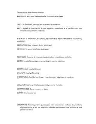 Democratizing: Raise democratization:

4.OBSOLETO: Anticuado,inadecuado a las circunstancias actuales.



OBSOLETE: Outdated, inappropriate to current circumstances.

5.BITS: Unidad de información, la más pequeña, equivalente a la elección entre dos
    posibilidades igualmente probables.



BITS: A unit of information, the smaller, equivalent to a choice between two equally likely
possibilities.

6.DEFINITORIO: Que sirve para definir o distinguir

DEFINITORY: It serves to define or distinguish



7.CONTEXTO: Conjunto de circunstancias que rodean o condicionan un hecho.

CONTEXT: A set of circumstances surrounding an event or condition.



8.CREATIVIDAD: Facultad de crear

CREATIVITY: Faculty of creating

9.VERSATILIDAD: Facilidad grande para el cambio, sobre todo de genio o carácter.



VERSATILITY: Easy large for change, especially mood or character.

10.VERTIGINOSO: Que se mueve muy rápido

11.RACY: It moves very fast




12.SOFTWARE: Término genérico que se aplica a los componentes no físicos de un sistema
    informático,como p. ej. los programas,sistemas operativos,etc.,que permiten a este
    ejecutar sus tareas
 