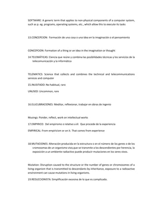 SOFTWARE: A generic term that applies to non-physical components of a computer system,
such as p. eg. programs, operating systems, etc., which allow this to execute its tasks



13.CONCEPCION: Formación de una cosa o una idea en la imaginación o el pensamiento



CONCEPCION: Formation of a thing or an idea in the imagination or thought

14.TELEMÁTICAS: Ciencia que reúne y combina las posibilidades técnicas y los servicios de la
    telecomunicación y la informática



TELEMATICS: Science that collects and combines the technical and telecommunications
services and computer

15.INUSITADO: No habitual, raro

UNUSED: Uncommon, rare



16.ELUCUBRACIONES: Meditar, reflexionar, trabajar en obras de ingenio



Musings: Ponder, reflect, work on intellectual works

17.EMPIRICO: Del empirismo o relativo a él. Que procede de la experiencia

EMPIRICAL: From empiricism or on it. That comes from experience



18.MUTACIONES: Alteración producida en la estructura o en el número de los genes o de los
   cromosomas de un organismo vivo,que se transmite a los descendientes por herencia, la
   exposición a un ambiente radiactivo puede producir mutaciones en los seres vivos.



Mutation: Disruption caused to the structure or the number of genes or chromosomes of a
living organism that is transmitted to descendants by inheritance, exposure to a radioactive
environment can cause mutations in living organisms.

19.REDUCCIONISTA: Simplificación excesiva de lo que es complicado.
 