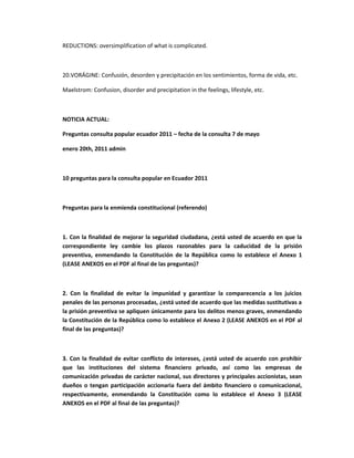 REDUCTIONS: oversimplification of what is complicated.



20.VORÁGINE: Confusión, desorden y precipitación en los sentimientos, forma de vida, etc.

Maelstrom: Confusion, disorder and precipitation in the feelings, lifestyle, etc.



NOTICIA ACTUAL:

Preguntas consulta popular ecuador 2011 – fecha de la consulta 7 de mayo

enero 20th, 2011 admin



10 preguntas para la consulta popular en Ecuador 2011



Preguntas para la enmienda constitucional (referendo)



1. Con la finalidad de mejorar la seguridad ciudadana, ¿está usted de acuerdo en que la
correspondiente ley cambie los plazos razonables para la caducidad de la prisión
preventiva, enmendando la Constitución de la República como lo establece el Anexo 1
(LEASE ANEXOS en el PDF al final de las preguntas)?



2. Con la finalidad de evitar la impunidad y garantizar la comparecencia a los juicios
penales de las personas procesadas, ¿está usted de acuerdo que las medidas sustitutivas a
la prisión preventiva se apliquen únicamente para los delitos menos graves, enmendando
la Constitución de la República como lo establece el Anexo 2 (LEASE ANEXOS en el PDF al
final de las preguntas)?



3. Con la finalidad de evitar conflicto de intereses, ¿está usted de acuerdo con prohibir
que las instituciones del sistema financiero privado, así como las empresas de
comunicación privadas de carácter nacional, sus directores y principales accionistas, sean
dueños o tengan participación accionaria fuera del ámbito financiero o comunicacional,
respectivamente, enmendando la Constitución como lo establece el Anexo 3 (LEASE
ANEXOS en el PDF al final de las preguntas)?
 