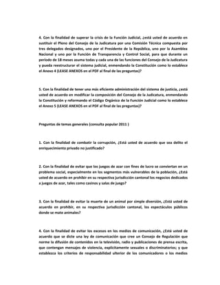 4. Con la finalidad de superar la crisis de la Función Judicial, ¿está usted de acuerdo en
sustituir el Pleno del Consejo de la Judicatura por una Comisión Técnica compuesta por
tres delegados designados, uno por el Presidente de la República, uno por la Asamblea
Nacional y uno por la Función de Transparencia y Control Social, para que durante un
período de 18 meses asuma todas y cada una de las funciones del Consejo de la Judicatura
y pueda reestructurar el sistema judicial, enmendando la Constitución como lo establece
el Anexo 4 (LEASE ANEXOS en el PDF al final de las preguntas)?



5. Con la finalidad de tener una más eficiente administración del sistema de justicia, ¿está
usted de acuerdo en modificar la composición del Consejo de la Judicatura, enmendando
la Constitución y reformando el Código Orgánico de la Función Judicial como lo establece
el Anexo 5 (LEASE ANEXOS en el PDF al final de las preguntas)?



Preguntas de temas generales (consulta popular 2011 )



1. Con la finalidad de combatir la corrupción, ¿Está usted de acuerdo que sea delito el
enriquecimiento privado no justificado?



2. Con la finalidad de evitar que los juegos de azar con fines de lucro se conviertan en un
problema social, especialmente en los segmentos más vulnerables de la población, ¿Está
usted de acuerdo en prohibir en su respectiva jurisdicción cantonal los negocios dedicados
a juegos de azar, tales como casinos y salas de juego?



3. Con la finalidad de evitar la muerte de un animal por simple diversión, ¿Está usted de
acuerdo en prohibir, en su respectiva jurisdicción cantonal, los espectáculos públicos
donde se mate animales?



4. Con la finalidad de evitar los excesos en los medios de comunicación, ¿Está usted de
acuerdo que se dicte una ley de comunicación que cree un Consejo de Regulación que
norme la difusión de contenidos en la televisión, radio y publicaciones de prensa escrita,
que contengan mensajes de violencia, explícitamente sexuales o discriminatorios; y que
establezca los criterios de responsabilidad ulterior de los comunicadores o los medios
 