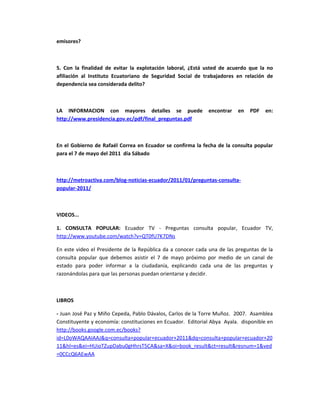 emisores?



5. Con la finalidad de evitar la explotación laboral, ¿Está usted de acuerdo que la no
afiliación al Instituto Ecuatoriano de Seguridad Social de trabajadores en relación de
dependencia sea considerada delito?



LA INFORMACION con mayores detalles se puede                 encontrar   en   PDF   en:
http://www.presidencia.gov.ec/pdf/final_preguntas.pdf



En el Gobierno de Rafaél Correa en Ecuador se confirma la fecha de la consulta popular
para el 7 de mayo del 2011 día Sábado



http://metroactiva.com/blog-noticias-ecuador/2011/01/preguntas-consulta-
popular-2011/



VIDEOS...

1. CONSULTA POPULAR: Ecuador TV - Preguntas consulta popular, Ecuador TV,
http://www.youtube.com/watch?v=QT0fU7K7DNs

En este video el Presidente de la República da a conocer cada una de las preguntas de la
consulta popular que debemos asistir el 7 de mayo próximo por medio de un canal de
estado para poder informar a la ciudadanía, explicando cada una de las preguntas y
razonándolas para que las personas puedan orientarse y decidir.



LIBROS

- Juan José Paz y Miño Cepeda, Pablo Dávalos, Carlos de la Torre Muñoz. 2007. Asamblea
Constituyente y economía: constituciones en Ecuador. Editorial Abya Ayala. disponible en
http://books.google.com.ec/books?
id=L0oWAQAAIAAJ&q=consulta+popular+ecuador+2011&dq=consulta+popular+ecuador+20
11&hl=es&ei=HUioTZupDabu0gHhrsT5CA&sa=X&oi=book_result&ct=result&resnum=1&ved
=0CCcQ6AEwAA
 