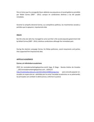 Pero el único que ha conseguido llevar adelante esa prpuesta es el acutal gobierno presidido
por Rafael Correa (2007 - 2011). aunque en condiciiones distitnas a las del pasado
inmediato.



Durante la campaña electoral Correa, sus compañeros políticos, los movimientos sociales y
partidos que lo apoyaron, impulsaronla idea



INGLES

But the only one who has managed to carry out that is the acutal prpuesta government led
by Rafael Correa (2007 - 2011). distitnas condiciiones although the immediate past.



During the election campaign Correa, his fellow politicians, social movements and parties
that supported him impulsaronla idea.



ARTÍCULO ACADÉMICO

Correa y el referéndum ecuatoriano

[PDF] de revistademarketingdeportivo.comA Vega, R Diego - Revista Andina de Estudios
…,2011revistademarketingdeportivo.com...19/01/11
http://multimedia.telesurtv.net/19/1/2011/24985/preguntas-          para-consulta-popular-en-
ecuador-en-espera-de-ser- admitidas-por-la-corte/ Sociedad ecuatoriana se va polarizando;
las principales son combatir la delincuencia y reformar la justicia
 