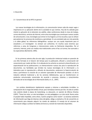 2. Desarrollo



2.I - Características de las NTIC en general



    Las nuevas tecnologías de la información y la comunicación toman cada día mayor auge e
importancia en su aplicación dentro de la sociedad en que vivimos. Hoy día ha cobrado gran
interés la aplicación de la televisión vía satélite, video conferencias desde la mesa de trabajo,
correo electrónico, servicios de Internet, entre otras tecnologías que constituyen nuevos canales
de comunicación; o sea, tecnologías que entran en los hogares y en las escuelas y que se utilizan
para potenciar los procesos de enseñanza y aprendizaje. En una sociedad cada vez más parecida
a la aldea global, las referencias bibliográficas -aunque son una ayuda importante para el
estudiante y el investigador- no siempre son suficientes. En muchos casos tenemos que
referirnos a actas de Congresos o intervenciones orales no fácilmente disponibles. Por el
contrario, Internet, junto con medios más tradicionales como el fax o el correo, han acercado a
los especialistas (Bartolomé, 1995).



   En los primeros setenta años de este siglo, la producción intelectual estaba en posesión de
una élite formada en el devenir del tiempo para la publicación, difusión y conservación del
conocimiento por medio del libro. En la década de los ochenta se acentuó la diversificación y la
especialización de las publicaciones y se democratizaron nuevas vías para la reproducción de
documentos. Las facilidades que brindan las nuevas tecnologías de la información y la
telemática para la reproducción y difusión de documentos, aceleraron la hipercirculación de
éstos y permitieron la creación de un volumen apreciable de información paralela a la de la
industria editorial tradicional y de los servicios bibliotecarios, que se transformaron en
productos estructurados comerciales de acuerdo a procesos, sistemas y conocimientos
derivados de las tecnologías de la información (Avila, et. al. , 1997).



     Los cambios obsoletizaron rápidamente equipos y sistemas a velocidades increíbles. La
computación dio la magia del ámbito virtual, para reemplazar átomos por bits. Ha sido el cambio
más violento desde la época de Gutemberg. La educación, en opinión de Alfonso Orantes
(1997), "Tiene tres retos: un reto tecnológico, un reto pedagógico y un reto social. Nunca antes
el pasado había impedido, como ahora, nuestro progreso como nación". La excesiva avalancha
de información que llega de diversos sitios del globo, obliga a analizarla a fin de convertirla en
conocimiento para después adquirir los niveles de sabiduría. El manejo de tal volumen de
información obliga a cambiar los hábitos de lectura y revisión de materiales disponibles.
 