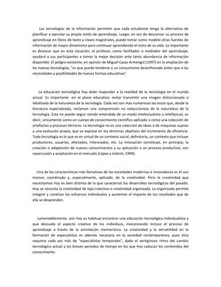 Las tecnologías de la información permiten que cada estudiante tenga la alternativa de
planificar y ejecutar su propio estilo de aprendizaje. Luego, en vez de descansar su proceso de
aprendizaje en libros de texto y clases magistrales, puede tomar como modelo otras fuentes de
información de mayor dinamismo para continuar aprendiendo el resto de su vida. Lo importante
es destacar que en esta situación, el profesor, como facilitador o mediador del aprendizaje,
ayudará a sus participantes a tomar la mejor decisión ante tanta abundancia de información
disponible. El peligro existente, en opinión de Miguel Casas Armengol (1997) en la ampliación de
las nuevas tecnologías, "es que puede tenderse a un consumismo desenfrenado antes que a las
necesidades y posibilidades de nuevas formas educativas".



     La educación tecnológica hoy debe responder a la realidad de la tecnología en el mundo
actual. Es importante -en el plano educativo- evitar transmitir una imagen distorsionada o
idealizada de la naturaleza de la tecnología. Cada vez son más numerosas las voces que, desde la
literatura especializada, reclaman una comprensión no reduccionista de la naturaleza de la
tecnología. Esta no puede seguir siendo entendida de un modo intelectualista o artefactual, es
decir, únicamente como un cuerpo de conocimiento científico aplicado o como una colección de
artefactos y procesos técnicos. La tecnología no es una colección de ideas o de máquinas sujetas
a una evolución propia, que se exprese en los términos objetivos del incremento de eficiencia.
Toda tecnología es lo que es en virtud de un contexto social, definitorio, un contexto que incluye
productores, usuarios, afectados, interesados, etc. La innovación constituye, en principio, la
creación o adaptación de nuevos conocimientos y su aplicación a un proceso productivo, con
repercusión y aceptación en el mercado (López y Valenti, 1999).



   Una de las características más llamativas de las sociedades modernas e innovadoras es el uso
masivo, coordinado y, especialmente, aplicado, de la creatividad. Pero la creatividad que
necesitamos hoy es bien distinta de la que caracterizó los desarrollos tecnológicos del pasado.
Hoy se necesita la creatividad de tipo colectiva o creatividad organizada. La organizada permite
integrar y canalizar los esfuerzos individuales y aumentar el impacto de los resultados que de
ella se desprenden.



   Lamentablemente, aún hoy es habitual encontrar una educación tecnológica individualista y
que descuida el aspecto creativo de los individuos, mecanizando incluso el proceso de
aprendizaje a través de la asimilación memorística. La creatividad y la versatilidad en la
formación de especialistas es además necesaria en la sociedad contemporánea, pues ésta
requiere cada vez más de "especialistas temporales", dado el vertiginoso ritmo del cambio
tecnológico actual y los breves períodos de tiempo en los que hoy caducan los contenidos del
conocimiento.
 