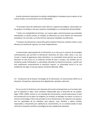 Cuando intentamos sistematizar los diseños metodológicos innovadores que se aplican en los
nuevos canales, nos encontramos con tres dificultades:



   * El principal criterio de clasificación suele referirse a aspectos tecnológicos, relacionadas con
los equipos o el software, más que a aspectos metodológicos o a concepciones del aprendizaje.

   * Existe una multiplicidad de términos, con nuevas siglas y denominaciones que pretenden
individualizar un diseño cuando, en realidad, las diferencias con otros diseños son meramente
anecdóticas. Por otro lado, un mismo término representa realidades muy diferentes.

   * El abanico de aplicaciones y desarrollos genera diseños fronterizos y diseños mixtos, lo que
dificulta una clasificación rigurosa, con clases independientes.



   La denominada superautopista de la información no es más que un conjunto de tecnologías
contemporáneas que permiten la distribución electrónica de texto, video, datos y voz, que
circulan a través de gigantescas redes telemáticas. La universidad virtual permite que el acto
educativo no sólo ocurra en un ambiente cerrado de clase o campus, sino también que un
estudiante pueda individualizar su aprendizaje utilizando las telecomunicaciones, cuestión que
está modificando sustancialmente la educación superior. La universidad virtual es ya una
realidad de este siglo; no hay que esperar el próximo (Miranda, 1996).




2.II - Introducción de las Nuevas Tecnologías de la Información y la Comunicación (NTIC) en la
educación. Perspectivas. Experiencias de la digitalización, ejemplos, valoración.



   Tal vez uno de los fenómenos más relevantes del mundo contemporáneo es el inusitado valor
que ha adquirido el saber, como condición indispensable para el desarrollo de los pueblos.
Según Toffler (1994), vivimos en una sociedad del conocimiento, caracterizada porque la base
de la producción son los datos, las imágenes, los símbolos, la ideología, los valores, la cultura, la
ciencia y la tecnología. El bien más preciado no es la infraestructura, las máquinas y los equipos,
sino las capacidades de los individuos para adquirir, crear, distribuir y aplicar creativa,
responsable y críticamente (con sabiduría) los conocimientos, en un contexto donde el veloz
ritmo de la innovación científica y tecnológica los hace rápidamente obsoletos.
 