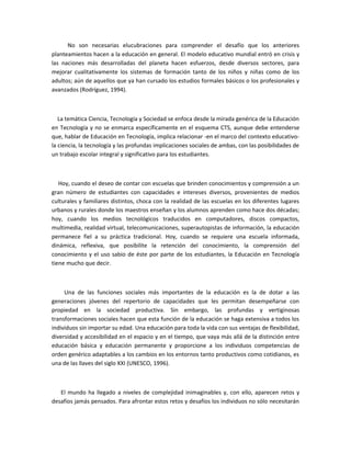 No son necesarias elucubraciones para comprender el desafío que los anteriores
planteamientos hacen a la educación en general. El modelo educativo mundial entró en crisis y
las naciones más desarrolladas del planeta hacen esfuerzos, desde diversos sectores, para
mejorar cualitativamente los sistemas de formación tanto de los niños y niñas como de los
adultos; aún de aquellos que ya han cursado los estudios formales básicos o los profesionales y
avanzados (Rodríguez, 1994).



   La temática Ciencia, Tecnología y Sociedad se enfoca desde la mirada genérica de la Educación
en Tecnología y no se enmarca específicamente en el esquema CTS, aunque debe entenderse
que, hablar de Educación en Tecnología, implica relacionar -en el marco del contexto educativo-
la ciencia, la tecnología y las profundas implicaciones sociales de ambas, con las posibilidades de
un trabajo escolar integral y significativo para los estudiantes.



   Hoy, cuando el deseo de contar con escuelas que brinden conocimientos y comprensión a un
gran número de estudiantes con capacidades e intereses diversos, provenientes de medios
culturales y familiares distintos, choca con la realidad de las escuelas en los diferentes lugares
urbanos y rurales donde los maestros enseñan y los alumnos aprenden como hace dos décadas;
hoy, cuando los medios tecnológicos traducidos en computadores, discos compactos,
multimedia, realidad virtual, telecomunicaciones, superautopistas de información, la educación
permanece fiel a su práctica tradicional. Hoy, cuando se requiere una escuela informada,
dinámica, reflexiva, que posibilite la retención del conocimiento, la comprensión del
conocimiento y el uso sabio de éste por parte de los estudiantes, la Educación en Tecnología
tiene mucho que decir.



     Una de las funciones sociales más importantes de la educación es la de dotar a las
generaciones jóvenes del repertorio de capacidades que les permitan desempeñarse con
propiedad en la sociedad productiva. Sin embargo, las profundas y vertiginosas
transformaciones sociales hacen que esta función de la educación se haga extensiva a todos los
individuos sin importar su edad. Una educación para toda la vida con sus ventajas de flexibilidad,
diversidad y accesibilidad en el espacio y en el tiempo, que vaya más allá de la distinción entre
educación básica y educación permanente y proporcione a los individuos competencias de
orden genérico adaptables a los cambios en los entornos tanto productivos como cotidianos, es
una de las llaves del siglo XXI (UNESCO, 1996).



   El mundo ha llegado a niveles de complejidad inimaginables y, con ello, aparecen retos y
desafíos jamás pensados. Para afrontar estos retos y desafíos los individuos no sólo necesitarán
 