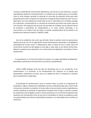 una base considerable de conocimientos significativos, sino tal vez, lo más importante, una gran
capacidad para aplicarlos convenientemente. Los cambios son tan rápidos que ya no es posible,
como en otros tiempos, aprender lo suficiente en unos años de educación formal para estar
preparado para la vida. Se requiere una educación a lo largo de toda la existencia; ésta "no es un
ideal lejano, sino una realidad que tiende cada vez más a materializarse en el ámbito complejo
de la educación, caracterizado por un conjunto de mutaciones que hacen esta opción cada vez
más necesaria. Para organizar este proceso, hay que dejar de considerar que las diversas formas
de enseñanza y aprendizaje son independientes y, en cierta manera imbricadas, si no
concurrentes y, en cambio, tratar de realzar el carácter complementario de los ámbitos y los
períodos de la educación moderna" (UNESCO, 1996).



    Uno de los problemas más serios que afrontan tanto los jóvenes como las generaciones
mayores tiene que ver con la organización mental requerida para comprender la complejidad y
profundidad del mundo actual. Si reflexionamos sobre el hecho de que la mayor parte del
conocimiento humano ha sido logrado en este siglo y, sobre todo, en los últimos treinta años,
debemos considerar que la educación, en su lento proceso de adaptación, ha entrado en franca
obsolescencia.



  La supervivencia, en el marco de cambios tan severos, va a exigir capacidades de adaptación,
aprendizaje y aplicación de conocimientos muy certeras y posibilitadoras.



    Perkins (1985) distingue entre dos tipos de aprendizaje que no son excluyentes: el de
mantenimiento y el innovativo. El de mantenimiento fue suficiente en el pasado para
desempeñarse socialmente con éxito, pero ya ha dejado de serlo. El innovativo es necesario
para la supervivencia a largo plazo.



    El aprendizaje de mantenimiento, como su nombre indica, se centra en la adquisición de
perspectivas, reglas y métodos fijos, habilidades concretas, destinadas todas ellas a hacer frente
a situaciones conocidas y constantes. Su fuerza radica en que acrecienta nuestra capacidad para
resolver problemas ya existentes. El aprendizaje innovativo insta al sujeto a someter a examen
las suposiciones más arraigadas, a buscar nuevas perspectivas. Es un instrumento poderoso ante
situaciones de incertidumbre como las que vive la humanidad; no rehuye los problemas, éstos
son oportunidades para reforzar el aprendizaje innovativo; es un aprendizaje para el cambio y la
turbulencia.
 