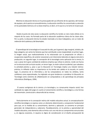 descubrimiento.



  Mientras la educación técnica se ha preocupado del uso eficiente de los aparatos, del manejo
de equipos y de la pericia en procedimientos, la educación científica ha concentrado su atención
en los postulados teóricos y en su base empírica, es decir, en lo que es y no tanto en el para qué.



   Desde el punto de vista social, la educación científica ha tenido un claro matiz elitista en la
mayoría de los casos. Ha formado parte de la educación académica clásica de las clases altas.
Por su parte, la educación técnica ha estado reservada a la clase trabajadora, con un matiz de
redención de la pobreza y del desempleo.



  El aprendizaje de la tecnología en la escuela ha sido, por lo general, algo marginal, aislado y de
baja categoría; son varios los factores que han contribuido a esta marginalidad: en primer lugar,
la imagen social, que tradicionalmente la ha relacionado con la preparación en oficios u
ocupaciones específicos, de carácter vocacional y con intenciones laborales en alguna rama de la
producción; en segundo lugar, la concepción de la tecnología como aplicación de la ciencia, lo
cual, a pesar de la gran cantidad de evidencia empírica que refuta lo anterior, incide con fuerza
en la estructura del currículo escolar, en tercer lugar, la visión cultural occidental, que subvalora
la actividad práctica y, pese a que la Educación en Tecnología implica una relación teórico-
práctica, la reflexión sobre su importancia no ha tenido aún cabida en la escuela; en cuarto
lugar, la presencia de la informática y de las computadoras en todos los ámbitos, tanto
cotidianos como especializados, ha originado una gran tendencia a considerar la Educación en
Tecnología como sinónimo de alfabetización en computadoras o de aprendizaje de principios
informáticos (Rodríguez, 1994).



    El avance vertiginoso de la ciencia y la tecnología y su consecuente impacto social, han
cambiado las reglas del juego en cuanto al conocimiento científico y tecnológico y a las formas
de transmisión, construcción o desarrollo de las mismas.



   Particularmente en la concepción teórica del modelo educativo actual, la conceptualización
científico-tecnológica se expresa como un elemento determinante y componente fundamental
para que, en la medida de su conocimiento, dominio y aplicación, se convierta en principio
generador de independencia y soberanía. Paradójicamente, en la práctica y operatividad del
modelo educativo, este elemento sólo se limita a ser uno más de sus componentes estructurales
y, en algunas ocasiones, ni siquiera es digno de consideración en el diseño presupuestal de
 
