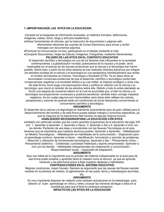 1.-IMPORTANCIADE LAS NTICS EN LA EDUCACION

  Consiste en la búsqueda de información avanzada, en distintos formatos, definiciones,
imágenes, videos, libros, blogs y artículos académicos
•Utilizar herramientas de idiomas, par la traducción de documentos o páginas web
               •Administrar eficientes las cuentas de Correo Electrónico para enviar y recibir
               mensajes con documentos adjuntos.
•Promover la Comunicación on-line, participando en el debate mediante el chat.
•Compartir Documentos, Hojas de Cálculo, Imágenes, Fotografías, mediante Herramientas
                       PELIGRO DE LAS NTICS EN EL CONTEXTO EDUCATIVO
      El desarrollo científico y tecnológico es uno de los factores más influyentes en la sociedad
         contemporánea. La globalización mundial, polarizadora de la riqueza y el poder, sería
    impensable sin el avance de las fuerzas productivas que la ciencia y la tecnología han hecho
posible. Sobre todo, a partir de los años sesenta se han realizado diversos esfuerzos por integrar
 los estudios sociales de la ciencia y la tecnología en una perspectiva interdisciplinaria que recibe
         el nombre de Estudios en Ciencia, Tecnología y Sociedad (CTS). Ya en estos años se
     acumulaban numerosas evidencias de que el desarrollo científico y tecnológico podía traer
 consecuencias negativas a la sociedad debido a su uso militar, el impacto ecológico u otras vías.
      De esta forma, tomó auge una preocupación ética y política en relación con la ciencia y la
 tecnología, que marcó el carácter de los estudios sobre ella. Debido a todo lo antes planteado se
      formó una especie de consenso básico en el cual se enunciaba que, si bien la ciencia y la
  tecnología nos proporcionan numerosos y positivos beneficios, también traen consigo impactos
        negativos, de los cuales algunos son imprevisibles, pero todos ellos reflejan los valores,
   perspectivas y visiones de quienes están en condiciones de tomar decisiones concernientes al
                                   conocimiento científico y tecnológico.
                                              ARGUMENTO
El desarrollo de la ciencia y la tegnologia es realmente sorprendente pero de gran utilidad para el
 desenvolvimiento del hombre y de esta forma pueda realizar trabajos y funciones especificas, ya
               que la maquina sin la intervencion fdel hombre no ejecuta ninguna funcion.
                  HABILIDADES NECESARIASPARA LA EDUCACION CON NTICS
señalado con particular lucidez que las cuatro grandes ocupaciones de la educación del siglo XXI
   son: 1. Aprender a Aprender. 2. Aprender a Hacer. 3. Aprender a Ser y 4. Aprender a Vivir con
       los demás. Partiendo de esa base y vinculándola con las Nuevas Tecnologías en el aula,
tenemos que es importante que nuestros alumnos puedan: Aprender a Aprender: - Alfabetización
  en Medios Tecnológicos. - Alfabetización en habilidades de la comunicación. - Disposición para
 el aprendizaje continuo. Aprender a Hacer: - Identificación, formulación y solución de problemas.
   - Selección y utilización de herramientas tecnológicas. Aprender a Ser: - Pensamiento crítico. -
  Pensamiento sistémico. - Creatividad, curiosidad intelectual y espíritu emprendedor. Aprender a
         vivir con los demás: - Habilidades interpersonales de colaboración y comunicación. -
                          Responsabilidad social. - Capacidad de Adaptación.
                                              ARGUMENTO
    Aqui nos habla de lo importamte que es proveer del material indispensable en el aula para de
      esa forma poder enseñar y aprender tanto el maestro como el alumno ya que se aprende
                 haciendo y de esta forma poner a flote nuestras destezas y habilidades.
                         CONTRADICCIONES EN EL SISTEMA EDUCATIVO
  Mejores condiciones, mayor fracaso. Siempre se argumentó que las causas del fracaso escolar
 residían en la pobreza de medios, la aglomeración en las aulas, libros y metodologías aburridas,
                                                   etc.
                                              ARGUMENTO
     Es muy importante disponer de material como tambien actualizarse en la metodologia para
     obtener un buen aprendizaje en niños y niñas y buscar las maneras de llegar a ellos en la
                          enzeñanza para que al final no produsca cansancio.
                             INPACTO EN LAS NTICS EN LA EDUCACION
 