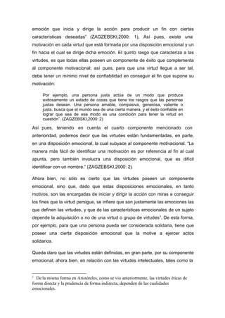 emoción que inicia y dirige la acción para producir un fin con ciertas
características deseadas” (ZAGZEBSKI,2000: 1), Así pues, existe una
motivación en cada virtud que está formada por una disposición emocional y un
fin hacia el cual se dirige dicha emoción. El quinto rasgo que caracteriza a las
virtudes, es que todas ellas poseen un componente de éxito que complementa
al componente motivacional; así pues, para que una virtud llegue a ser tal,
debe tener un mínimo nivel de confiabilidad en conseguir el fin que supone su
motivación:

     Por ejemplo, una persona justa actúa de un modo que produce
     exitosamente un estado de cosas que tiene los rasgos que las personas
     justas desean. Una persona amable, compasiva, generosa, valiente o
     justa, busca que el mundo sea de una cierta manera, y el éxito confiable en
     lograr que sea de ese modo es una condición para tener la virtud en
     cuestión”. (ZAGZEBSKI,2000: 2)

Así pues, teniendo en cuenta el cuarto componente mencionado con
anterioridad, podemos decir que las virtudes están fundamentadas, en parte,
en una disposición emocional, la cual subyace al componente motivacional. “La
manera más fácil de identificar una motivación es por referencia al fin al cual
apunta, pero también involucra una disposición emocional, que es difícil
identificar con un nombre.” (ZAGZEBSKI,2000: 2).

Ahora bien, no sólo es cierto que las virtudes poseen un componente
emocional, sino que, dado que estas disposiciones emocionales, en tanto
motivos, son las encargadas de iniciar y dirigir la acción con miras a conseguir
los fines que la virtud persigue, se infiere que son justamente las emociones las
que definen las virtudes, y que de las características emocionales de un sujeto
depende la adquisición o no de una virtud o grupo de virtudes 3. De esta forma,
por ejemplo, para que una persona pueda ser considerada solidaria, tiene que
poseer una cierta disposición emocional que la motive a ejercer actos
solidarios.

Queda claro que las virtudes están definidas, en gran parte, por su componente
emocional; ahora bien, en relación con las virtudes intelectuales, tales como la


3
  De la misma forma en Aristóteles, como se vio anteriormente, las virtudes éticas de
forma directa y la prudencia de forma indirecta, dependen de las cualidades
emocionales.
 