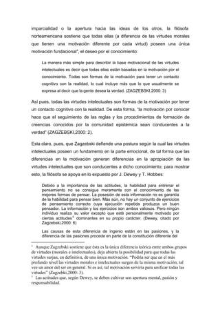 imparcialidad o la apertura hacia las ideas de los otros, la filósofa
norteamericana sostiene que todas ellas (a diferencia de las virtudes morales
que tienen una motivación diferente por cada virtud) poseen una única
motivación fundacional 4, el deseo por el conocimiento:

      La manera más simple para describir la base motivacional de las virtudes
      intelectuales es decir que todas ellas están basadas en la motivación por el
      conocimiento. Todas son formas de la motivación para tener un contacto
      cognitivo con la realidad, lo cual incluye más que lo que usualmente se
      expresa al decir que la gente desea la verdad. (ZAGZEBSKI,2000: 3)

Así pues, todas las virtudes intelectuales son formas de la motivación por tener
un contacto cognitivo con la realidad. De esta forma, “la motivación por conocer
hace que el seguimiento de las reglas y los procedimientos de formación de
creencias conocidos por la comunidad epistémica sean conducentes a la
verdad” (ZAGZEBSKI,2000: 2).

Esta claro, pues, que Zagzebski defiende una postura según la cual las virtudes
intelectuales poseen un fundamento en la parte emocional, de tal forma que las
diferencias en la motivación generan diferencias en la apropiación de las
virtudes intelectuales que son conducentes a dicho conocimiento; para mostrar
esto, la filósofa se apoya en lo expuesto por J. Dewey y T. Hobbes:

      Debido a la importancia de las actitudes, la habilidad para entrenar el
      pensamiento no se consigue meramente con el conocimiento de las
      mejores formas de pensar. La posesión de esta información no es garantía
      de la habilidad para pensar bien. Más aún, no hay un conjunto de ejercicios
      de pensamiento correcto cuya ejecución repetida produzca un buen
      pensador. La información y los ejercicios son ambos valiosos. Pero ningún
      individuo realiza su valor excepto que esté personalmente motivado por
      ciertas actitudes 5 dominantes en su propio carácter. (Dewey, citado por
      Zagzebski,2000: 6)

      Las causas de esta diferencia de ingenio están en las pasiones, y la
      diferencia de las pasiones procede en parte de la constitución diferente del

4
  Aunque Zagzebski sostiene que ésta es la única diferencia teórica entre ambos grupos
de virtudes (morales e intelectuales), deja abierta la posibilidad para que todas las
virtudes surjan, en definitiva, de una única motivación. “Podría ser que en el más
profundo nivel las virtudes morales e intelectuales surgen de la misma motivación, tal
vez un amor del ser en general. Si es así, tal motivación serviría para unificar todas las
virtudes” (Zagzebki,2000: 3).
5
  Las actitudes que, según Dewey, se deben cultivar son apertura mental, pasión y
responsabilidad.
 