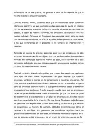 enfermedad de un ser querido, se generan a partir de la creencia de que la
muerte de éste se encuentra cercana.


Dado lo anterior, afirma, podemos decir que las emociones tienen contenido
intencional-cognitivo, ya que su objeto son las creencias del sujeto en relación
con las experiencias obtenidas del mundo; es más, al pensar en una creencia
pasada, a pesar de haberla suprimido, las emociones relacionadas con ella
pueden subsistir. Así pues, en Nussbaum las creencias hacen parte de cada
una de nuestras emociones, no sólo de aquellas de las que somos conscientes,
o las que sostenemos en el presente, si no también las inconscientes y
pasadas.


Teniendo en cuenta lo anterior, podemos decir que las emociones no sólo
encarnan formas de percibir un objeto, sino que se desprenden de creencias a
menudo muy complejas acerca del mismo; es decir, no se quedan en la sola
percepción del objeto, sino que dicha percepción se encuentra mediada por un
conjunto de creencias acerca de éste.


Dado el contenido intencional-cognitivo que poseen las emociones, podemos
decir que, en tanto somos responsables –en gran medida- por nuestras
creencias, también lo somos en lo concerniente a nuestras emociones. Así
pues, una manera de controlar mis emociones es reconocer que ellas surgen a
partir de creencias sobre el mundo, lo cual permite mirarlas desde el contenido
proposicional que contienen. A este respecto, queda claro que las emociones
parten de juicios hechos sobre nuestras creencias, ya que una emoción parte
del asentimiento a una creencia o a un grupo de creencias; así, si éstas no son
asentidas, no existiría dicha emoción. De esta forma, Nussbaum deja claro que
las personas son responsables por sus emociones y por los actos que de ellas
se desprendan. A manera de ejemplo, actitudes discriminatorias como el
racismo o la xenofobia, son generadas por emociones negativas hacia un
grupo social determinado; en este caso, el contenido intencional-cognitivo en el
que se asientan estas emociones, es un grupo de creencias acerca de la


7
    Más adelante veremos que Daniel Goleman sostiene que es posible modificar las
 
