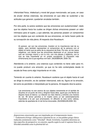 inferioridad física, intelectual y moral del grupo mencionado; así pues, en caso
de anular dichas creencias, las emociones en que ellas se sustentan y las
actitudes que generan, quedarían anuladas también.


Por otra parte, la autora sostiene que las emociones son eudaimonistas 8, dado
que los objetos hacia los cuales se dirigen dichas emociones poseen un valor
intrínseco para el sujeto, y que además, las personas poseen un compromiso
con los objetos que son contenido de sus emociones, en tanto hacen parte de
su concepción de vida plena. Al respecto dice Nussbaum:


      Al parecer, así son las emociones. Insisten en la importancia real de su
      objeto, pero también representan el compromiso de la persona con el
      objeto en tanto que es parte de su esquema de fines. Por eso, en los casos
      negativos, uno siente que las emociones destrozan el yo: porque tienen
      que ver conmigo mismo y con lo mío, con mis planes y objetivos, con lo
      que es más importante en mi propia concepción (o impresión más
      embrionaria) de lo que significa vivir bien. (NUSSBAUM, 2008: 55)

Atendiendo a lo anterior, una creencia cuyo contenido no tiene valor para mí,
no puede producir una emoción, ya que no ha sido contemplada desde mi
escala de fines como algo importante en mi vida.


Teniendo en cuenta lo anterior, Nussbaum sostiene que el objeto hacia el cual
se dirige la emoción, es de carácter intencional, esto es, figura en la emoción,
tal como es percibido o interpretado por la persona. Al respecto dice la autora:


      Las emociones no son acerca de sus objetos meramente en el sentido de
      situarlos en el punto de mira y dirigirse hacia ellos, igual que una flecha se
      dispara hacia el blanco. La relación es más interna y entraña una manera
      de ver. Mi temor percibía a mi madre como un ser extremadamente
      importante a la par que amenazado; mi aflicción la veía como valiosa,
      además de apartada de mi de forma irrevocable. (NUSSBAUM,2008: 50)




disposiciones emocionales que son impulsadas por el temperamento innato.
8
   Eudaimonía (Griego: εὐδαιμονία) o plenitud de ser, es una palabra griega clásica
traducida comúnmente como “felicidad”. Desde Aristóteles, la palabra determina un
tipo especifico de perspectiva: en concreto, aquella según la cual el supremo bien es la
felicidad entendida como la plenitud del ser.
 