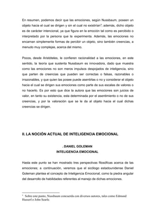 En resumen, podemos decir que las emociones, según Nussbaum, poseen un
objeto hacia el cual se dirigen y sin el cual no existirían 9; además, dicho objeto
es de carácter intencional, ya que figura en la emoción tal como es percibido o
interpretado por la persona que la experimenta. Además, las emociones no
encarnan simplemente formas de percibir un objeto, sino también creencias, a
menudo muy complejas, acerca del mismo.


Pocos, desde Aristóteles, le confieren racionalidad a las emociones, en este
sentido, la teoría que sustenta Nussbaum es innovadora, dado que muestra
como las emociones no son meros impulsos despojados de inteligencia, sino
que parten de creencias que pueden ser correctas o falsas, razonables o
irrazonables, y que quien las posee puede asentirlas o no y considerar el objeto
hacia el cual se dirigen sus emociones como parte de sus escalas de valores o
no hacerlo. Es por esto que dice la autora que las emociones son juicios de
valor, en tanto su existencia, esta determinada por el asentimiento o no de sus
creencias, y por la valoración que se le da al objeto hacia el cual dichas
creencias se dirigen.




II. LA NOCIÓN ACTUAL DE INTELIGENCIA EMOCIONAL


                             . DANIEL GOLEMAN
                         INTELIGENCIA EMOCIONAL


Hasta este punto se han mostrado tres perspectivas filosóficas acerca de las
emociones; a continuación, veremos que el sicólogo estadounidense Daniel
Goleman plantea el concepto de Inteligencia Emocional, como la piedra angular
del desarrollo de habilidades referentes al manejo de dichas emociones.




9
 Sobre este punto, Nussbaum concuerda con diversos autores, tales como Edmund
Husserl o John Searle.
 