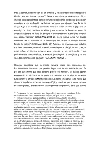 Para Goleman, una emoción es, en principio y de acuerdo con la etimología del
término, un impulso para actuar 10 frente a una situación determinada. Dicho
impulso está representado por un cúmulo de reacciones biológicas que poseen
un origen y una explicación evolutivos. Así pues, por ejemplo: “con la ira, la
sangre fluye a las manos, y así resulta más fácil tomar un arma o golpear a un
enemigo; el ritmo cardiaco se eleva y un aumento de hormonas como la
adrenalina genera un ritmo de energía lo suficientemente fuerte para originar
una acción vigorosa”. (GOLEMAN, 2004: 25) De la misma forma, “un legado
emocional de la evolución es el temor que nos mueve a proteger nuestra
familia del peligro” (GOLEMAN, 2004: 23). Además, las emociones son estados
mentales que acompañan a los mencionados impulsos biológicos. Así pues, el
autor utiliza el término emoción para referirse “a un sentimiento y sus
pensamientos característicos, a estados psicológicos y biológicos y a una
variedad de tendencias a actuar.” (GOLEMAN, 2004: 25).


Goleman considera que la mente humana posee dos esquemas de
funcionamiento diferentes, que pueden llegar a ser incluso contradictorios. Es
por eso que afirma que cada persona posee dos mentes 11, las cuales operan
en conjunto en el momento de tomar una decisión; una de ellas es la Mente
Emocional y la otra es la Mente Racional. La mente emocional es la mente que
siente, la impulsiva, poderosa y a veces ilógica; mientras que la mente racional
es la que piensa, analiza y mide, la que permite comprender, de la que somos


10
    Como ya se vio anteriormente, para Zagzebski el componente emocional de las
virtudes funciona como un motivo que impulsa, dirige e inicia la acción.
11
    Con respecto al uso que aquí se le da al término mente, el autor no adhiere
explícitamente a ninguna definición, ni a ninguna postura filosófica frente al problema
mente-cuerpo; no obstante, como se dijo arriba, Goleman sostiene, por un lado, que los
estados mentales y emocionales surgen de procesos neuronales que tienen una
explicación evolutiva; por otra parte, parece tratar a la mente como una entidad
diferente, no reductible al cerebro. Así pues, en este caso el autor parecería estar usando
el término mente, en un sentido parecido al sostenido por John Searle (naturalismo
biológico), según el cual los estados mentales son rasgos de nivel superior del sistema
nervioso. De esta forma, tanto en Searle como en Goleman, los procesos mentales están
causados por la conducta de los elementos del cerebro y, al mismo tiempo, se realizan
en la estructura que está compuesta por estos elementos. Con respecto al hecho de que
aquí Goleman hable de dos mentes, se podría decir (partiendo de la postura de Searle)
que lo que el sicólogo norteamericano plantea son dos tipos de fenómenos mentales
diferentes, causados por dos tipos diferentes de fenómenos neuronales.
 