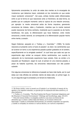 típicamente conscientes; la unión de estas dos mentes es la encargada de
mostrarnos qué debemos hacer, sobretodo en los momentos en que existe
mayor excitación emocional 12 . Así pues, ambas mentes están diferenciadas
entre sí por la forma en que reaccionan ante un fenómeno; de esta forma, es
posible que en cualquier momento -ante la ruptura de una relación amorosa,
por ejemplo- la mente emocional actúe de forma impulsiva, generando
emociones de tristeza, rabia y frustración, mientras que la mente racional
puede reaccionar de forma contraria, mostrando que lo acaecido es de hecho
beneficioso. Así pues, la diferenciación que hace Goleman, entre mente
emocional y mente racional, se corresponde a la diferenciación popular hecha
entre mente y corazón.


Según Goleman, apoyado en J. Toobey y L. Cosmides 13 (1990), “la mente
reacciona al presente como si fuera el pasado”; es decir, los sentimientos que
se tuvieron en torno a una experiencia pasada quedan grabados en el cerebro,
específicamente en la amígdala cerebral 14, lo cual hace que cada vez que se
experimente algo similar se evoquen dichos sentimientos, aun cuando la
valoración de la mencionada experiencia haya variado. Esto es similar a lo
expuesto por Nussbaum, según la cual, al pensar en una creencia pasada, a
pesar de haberla suprimido, las emociones relacionadas con ella pueden
subsistir.


Con algunas emociones la referencia al pasado se hace más fuerte, por lo cual
éstas son más difíciles de controlar; dentro de éstas está, en primer lugar, la
ira; en segundo lugar la ansiedad y en tercero la melancolía.




12 De forma similar, como se mostró en el Capítulo I, en Aristóteles el manejo de los
apetitos y los impulsos naturales, es ejercido por la conjunción del alma sensitiva y el
alma intelectiva.
13
   J. Toobey y L. Cosmides, “The Past Explains the Present: Emotional Adaptations and
the Structure of Ancestral Environments”, Ethology and Sociobiology, págs. 418-419.
14
   Parte del sistema límbico, la amígdala cerebral es una masa con forma de dos
almendras que se sitúan a ambos lados del tálamo, en el extremo inferior del
hipocampo. Cuando es estimulada eléctricamente, los animales responden con agresión,
y cuando es extirpada, los mismos se vuelven dóciles y no vuelven a responder a
 