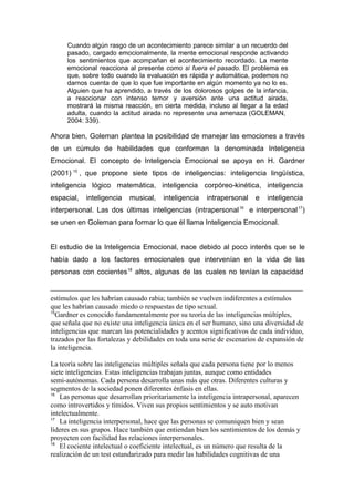 Cuando algún rasgo de un acontecimiento parece similar a un recuerdo del
     pasado, cargado emocionalmente, la mente emocional responde activando
     los sentimientos que acompañan el acontecimiento recordado. La mente
     emocional reacciona al presente como si fuera el pasado. El problema es
     que, sobre todo cuando la evaluación es rápida y automática, podemos no
     darnos cuenta de que lo que fue importante en algún momento ya no lo es.
     Alguien que ha aprendido, a través de los dolorosos golpes de la infancia,
     a reaccionar con intenso temor y aversión ante una actitud airada,
     mostrará la misma reacción, en cierta medida, incluso al llegar a la edad
     adulta, cuando la actitud airada no represente una amenaza (GOLEMAN,
     2004: 339).

Ahora bien, Goleman plantea la posibilidad de manejar las emociones a través
de un cúmulo de habilidades que conforman la denominada Inteligencia
Emocional. El concepto de Inteligencia Emocional se apoya en H. Gardner
(2001) 15 , que propone siete tipos de inteligencias: inteligencia lingüística,
inteligencia lógico matemática, inteligencia corpóreo-kinética, inteligencia
espacial,   inteligencia   musical,    inteligencia    intrapersonal     e   inteligencia
                                                                  16
interpersonal. Las dos últimas inteligencias (intrapersonal            e interpersonal 17)
se unen en Goleman para formar lo que él llama Inteligencia Emocional.


El estudio de la Inteligencia Emocional, nace debido al poco interés que se le
había dado a los factores emocionales que intervenían en la vida de las
personas con cocientes 18 altos, algunas de las cuales no tenían la capacidad


estímulos que les habrían causado rabia; también se vuelven indiferentes a estímulos
que les habrían causado miedo o respuestas de tipo sexual.
15
  Gardner es conocido fundamentalmente por su teoría de las inteligencias múltiples,
que señala que no existe una inteligencia única en el ser humano, sino una diversidad de
inteligencias que marcan las potencialidades y acentos significativos de cada individuo,
trazados por las fortalezas y debilidades en toda una serie de escenarios de expansión de
la inteligencia.

La teoría sobre las inteligencias múltiples señala que cada persona tiene por lo menos
siete inteligencias. Estas inteligencias trabajan juntas, aunque como entidades
semi-autónomas. Cada persona desarrolla unas más que otras. Diferentes culturas y
segmentos de la sociedad ponen diferentes énfasis en ellas.
16
   Las personas que desarrollan prioritariamente la inteligencia intrapersonal, aparecen
como introvertidos y tímidos. Viven sus propios sentimientos y se auto motivan
intelectualmente.
17
   La inteligencia interpersonal, hace que las personas se comuniquen bien y sean
líderes en sus grupos. Hace también que entiendan bien los sentimientos de los demás y
proyecten con facilidad las relaciones interpersonales.
18
   El cociente intelectual o coeficiente intelectual, es un número que resulta de la
realización de un test estandarizado para medir las habilidades cognitivas de una
 
