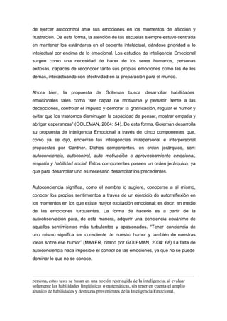 de ejercer autocontrol ante sus emociones en los momentos de aflicción y
frustración. De esta forma, la atención de las escuelas siempre estuvo centrada
en mantener los estándares en el cociente intelectual, dándose prioridad a lo
intelectual por encima de lo emocional. Los estudios de Inteligencia Emocional
surgen como una necesidad de hacer de los seres humanos, personas
exitosas, capaces de reconocer tanto sus propias emociones como las de los
demás, interactuando con efectividad en la preparación para el mundo.


Ahora bien, la propuesta de Goleman busca desarrollar habilidades
emocionales tales como “ser capaz de motivarse y persistir frente a las
decepciones, controlar el impulso y demorar la gratificación, regular el humor y
evitar que los trastornos disminuyan la capacidad de pensar, mostrar empatía y
abrigar esperanzas” (GOLEMAN, 2004: 54). De esta forma, Goleman desarrolla
su propuesta de Inteligencia Emocional a través de cinco componentes que,
como ya se dijo, encierran las inteligencias intrapersonal e interpersonal
propuestas por Gardner. Dichos componentes, en orden jerárquico, son:
autoconciencia, autocontrol, auto motivación o aprovechamiento emocional,
empatía y habilidad social. Estos componentes poseen un orden jerárquico, ya
que para desarrollar uno es necesario desarrollar los precedentes.


Autoconciencia significa, como el nombre lo sugiere, conocerse a sí mismo,
conocer los propios sentimientos a través de un ejercicio de autorreflexión en
los momentos en los que existe mayor excitación emocional; es decir, en medio
de las emociones turbulentas. La forma de hacerlo es a partir de la
autoobservación para, de esta manera, adquirir una conciencia ecuánime de
aquellos sentimientos más turbulentos y apasionados. “Tener conciencia de
uno mismo significa ser consciente de nuestro humor y también de nuestras
ideas sobre ese humor” (MAYER, citado por GOLEMAN, 2004: 68) La falta de
autoconciencia hace imposible el control de las emociones, ya que no se puede
dominar lo que no se conoce.



persona, estos tests se basan en una noción restringida de la inteligencia, al evaluar
solamente las habilidades lingüísticas o matemáticas, sin tener en cuenta el amplio
abanico de habilidades y destrezas provenientes de la Inteligencia Emocional.
 