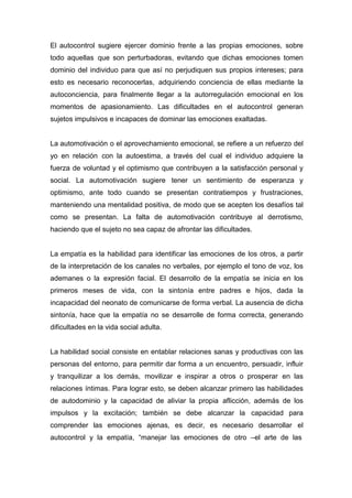 El autocontrol sugiere ejercer dominio frente a las propias emociones, sobre
todo aquellas que son perturbadoras, evitando que dichas emociones tomen
dominio del individuo para que así no perjudiquen sus propios intereses; para
esto es necesario reconocerlas, adquiriendo conciencia de ellas mediante la
autoconciencia, para finalmente llegar a la autorregulación emocional en los
momentos de apasionamiento. Las dificultades en el autocontrol generan
sujetos impulsivos e incapaces de dominar las emociones exaltadas.


La automotivación o el aprovechamiento emocional, se refiere a un refuerzo del
yo en relación con la autoestima, a través del cual el individuo adquiere la
fuerza de voluntad y el optimismo que contribuyen a la satisfacción personal y
social. La automotivación sugiere tener un sentimiento de esperanza y
optimismo, ante todo cuando se presentan contratiempos y frustraciones,
manteniendo una mentalidad positiva, de modo que se acepten los desafíos tal
como se presentan. La falta de automotivación contribuye al derrotismo,
haciendo que el sujeto no sea capaz de afrontar las dificultades.


La empatía es la habilidad para identificar las emociones de los otros, a partir
de la interpretación de los canales no verbales, por ejemplo el tono de voz, los
ademanes o la expresión facial. El desarrollo de la empatía se inicia en los
primeros meses de vida, con la sintonía entre padres e hijos, dada la
incapacidad del neonato de comunicarse de forma verbal. La ausencia de dicha
sintonía, hace que la empatía no se desarrolle de forma correcta, generando
dificultades en la vida social adulta.


La habilidad social consiste en entablar relaciones sanas y productivas con las
personas del entorno, para permitir dar forma a un encuentro, persuadir, influir
y tranquilizar a los demás, movilizar e inspirar a otros o prosperar en las
relaciones íntimas. Para lograr esto, se deben alcanzar primero las habilidades
de autodominio y la capacidad de aliviar la propia aflicción, además de los
impulsos y la excitación; también se debe alcanzar la capacidad para
comprender las emociones ajenas, es decir, es necesario desarrollar el
autocontrol y la empatía, “manejar las emociones de otro –el arte de las
 