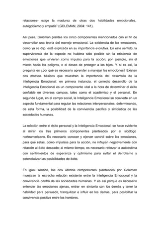 relaciones- exige la madurez de otras dos habilidades emocionales,
autogobierno y empatía” (GOLEMAN, 2004: 141).


Así pues, Goleman plantea los cinco componentes mencionados con el fin de
desarrollar una teoría del manejo emocional. La existencia de las emociones,
como ya se dijo, está explicada en su importancia evolutiva. En este sentido, la
supervivencia de la especie no hubiera sido posible sin la existencia de
emociones que sirvieran como impulso para la acción; por ejemplo, sin el
miedo hacia los peligros, o el deseo de proteger a los hijos. Y si es así, la
pregunta es ¿por qué es necesario aprender a manejar las emociones? Existen
dos motivos básicos que muestran la importancia del desarrollo de la
Inteligencia Emocional: en primera instancia, el correcto desarrollo de la
Inteligencia Emocional es un componente vital a la hora de determinar el éxito
confiable en diversos campos, tales como el académico y el personal. En
segundo lugar, en el campo social, la Inteligencia Emocional se convierte en un
aspecto fundamental para regular las relaciones interpersonales, determinando,
de esta forma, la posibilidad de la convivencia pacifica y simbiótica de las
sociedades humanas.


La relación entre el éxito personal y la Inteligencia Emocional, se hace evidente
al mirar los tres primeros        componentes planteados       por el sicólogo
norteamericano. Es necesario conocer y ejercer control sobre las emociones,
para que éstas, como impulsos para la acción, no influyan negativamente con
relación al éxito deseado; al mismo tiempo, es necesario reforzar la autoestima
con sentimientos de esperanza y optimismo para evitar el derrotismo y
potencializar las posibilidades de éxito.


En igual sentido, los dos últimos componentes planteados por Goleman
muestran la estrecha relación existente entre la Inteligencia Emocional y la
convivencia dentro de las sociedades humanas. Y es así porque es necesario
entender las emociones ajenas, entrar en sintonía con los demás y tener la
habilidad para persuadir, tranquilizar e influir en los demás, para posibilitar la
convivencia positiva entre los hombres.
 