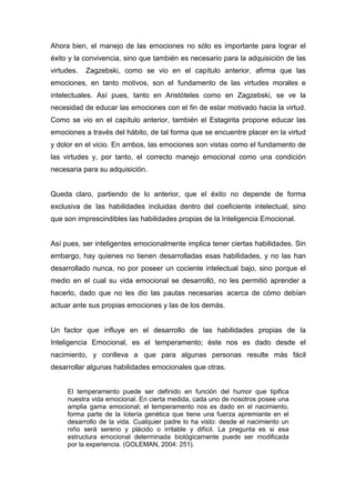 Ahora bien, el manejo de las emociones no sólo es importante para lograr el
éxito y la convivencia, sino que también es necesario para la adquisición de las
virtudes.   Zagzebski, como se vio en el capítulo anterior, afirma que las
emociones, en tanto motivos, son el fundamento de las virtudes morales e
intelectuales. Así pues, tanto en Aristóteles como en Zagzebski, se ve la
necesidad de educar las emociones con el fin de estar motivado hacia la virtud.
Como se vio en el capítulo anterior, también el Estagirita propone educar las
emociones a través del hábito, de tal forma que se encuentre placer en la virtud
y dolor en el vicio. En ambos, las emociones son vistas como el fundamento de
las virtudes y, por tanto, el correcto manejo emocional como una condición
necesaria para su adquisición.


Queda claro, partiendo de lo anterior, que el éxito no depende de forma
exclusiva de las habilidades incluidas dentro del coeficiente intelectual, sino
que son imprescindibles las habilidades propias de la Inteligencia Emocional.


Así pues, ser inteligentes emocionalmente implica tener ciertas habilidades. Sin
embargo, hay quienes no tienen desarrolladas esas habilidades, y no las han
desarrollado nunca, no por poseer un cociente intelectual bajo, sino porque el
medio en el cual su vida emocional se desarrolló, no les permitió aprender a
hacerlo, dado que no les dio las pautas necesarias acerca de cómo debían
actuar ante sus propias emociones y las de los demás.


Un factor que influye en el desarrollo de las habilidades propias de la
Inteligencia Emocional, es el temperamento; éste nos es dado desde el
nacimiento, y conlleva a que para algunas personas resulte más fácil
desarrollar algunas habilidades emocionales que otras.


     El temperamento puede ser definido en función del humor que tipifica
     nuestra vida emocional. En cierta medida, cada uno de nosotros posee una
     amplia gama emocional; el temperamento nos es dado en el nacimiento,
     forma parte de la lotería genética que tiene una fuerza apremiante en el
     desarrollo de la vida. Cualquier padre lo ha visto: desde el nacimiento un
     niño será sereno y plácido o irritable y difícil. La pregunta es si esa
     estructura emocional determinada biológicamente puede ser modificada
     por la experiencia. (GOLEMAN, 2004: 251).
 