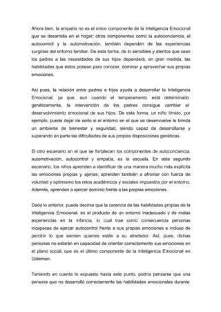 Ahora bien, la empatía no es el único componente de la Inteligencia Emocional
que se desarrolla en el hogar; otros componentes como la autoconciencia, el
autocontrol y la automotivación, también dependen de las experiencias
surgidas del entorno familiar. De esta forma, de lo sensibles y atentos que sean
los padres a las necesidades de sus hijos dependerá, en gran medida, las
habilidades que éstos posean para conocer, dominar y aprovechar sus propias
emociones.


Así pues, la relación entre padres e hijos ayuda a desarrollar la Inteligencia
Emocional, ya que, aun cuando el temperamento                está determinado
genéticamente,   la   intervención   de   los   padres   consigue   cambiar   el
desenvolvimiento emocional de sus hijos. De esta forma, un niño tímido, por
ejemplo, puede dejar de serlo si el entorno en el que se desenvuelve le brinda
un ambiente de bienestar y seguridad, siendo capaz de desarrollarse y
superando en parte las dificultades de sus propias disposiciones genéticas.


El otro escenario en el que se fortalecen los componentes de autoconciencia,
automotivación, autocontrol y empatía, es la escuela. En este segundo
escenario, los niños aprenden a identificar de una manera mucho más explícita
las emociones propias y ajenas; aprenden también a afrontar con fuerza de
voluntad y optimismo los retos académicos y sociales impuestos por el entorno.
Además, aprenden a ejercer dominio frente a las propias emociones.


Dado lo anterior, puede decirse que la carencia de las habilidades propias de la
Inteligencia Emocional, es el producto de un entorno inadecuado y de malas
experiencias en la infancia, lo cual trae como consecuencia personas
incapaces de ejercer autocontrol frente a sus propias emociones e incluso de
percibir lo que sienten quienes están a su alrededor. Así, pues, dichas
personas no estarán en capacidad de orientar correctamente sus emociones en
el plano social, que es el último componente de la Inteligencia Emocional en
Goleman.


Teniendo en cuenta lo expuesto hasta este punto, podría pensarse que una
persona que no desarrolló correctamente las habilidades emocionales durante
 