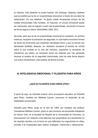 su infancia, más adelante no podrá hacerlo. Sin embargo, Goleman sostiene
que es posible que se de un re-aprendizaje emocional, a través de una labor de
reeducación. En sus palabras: “la gente puede recuperarse incluso de las
huellas emocionales más horribles; en resumen, el circuito emocional puede
ser reeducado, esto es logrado a partir del re-aprendizaje, reviviendo el trauma
de forma segura y lúdica” (GOLEMAN, 2004: 251).


Así pues, para que se de el re-aprendizaje emocional es necesario, en primera
instancia, recuperar la sensación de seguridad, lo cual implica encontrar formas
de aliviar las emociones que ocasionan demasiado temor y que se activan con
demasiada facilidad; después, es necesario recuperar el sentido de control
sobre lo que sucede en la vida del individuo, superando la sensación de
impotencia; por último, es necesario revivir las historias que han generado
traumas al amparo de la seguridad mencionada, para de esta forma adquirir
una nueva comprensión, más realista, de dichos eventos.




   III. INTELIGENCIA EMOCIONAL Y FILOSOFÍA PARA NIÑOS



                . ¿QUÉ ES FILOSOFÍA PARA NIÑOS (FPN)?




A partir de aquí, se intentará mostrar cómo el proyecto educativo de Filosofía
para Niños, fundado por Matthew Lipman, promueve el desarrollo de las
habilidades emocionales.


Filosofía para Niños surge en el año de 1969, por iniciativa del profesor
Canadiense Matthew Lipman, quien en ese momento se encontraba trabajando
en Nueva York, en la facultad de filosofía de la Universidad de Columbia. La
preocupación con respecto a las falencias que presentaban sus estudiantes en
los reportes escritos y en la forma en que defendían sus argumentos en clase,
sumado a la incapacidad para realizar analogías, inferencias y deducciones
 