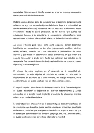 apropiadas, hicieron que el filósofo pensara en crear un proyecto pedagógico
que superara dichos inconvenientes.


Dado lo anterior, Lipman parte de considerar que el desarrollo del pensamiento
crítico no es algo que se pueda dejar de lado hasta llegar a la universidad, ya
que los elementos básicos y necesarios para un adecuado razonamiento deben
desarrollarse desde la etapa preescolar, de tal manera que cuando los
estudiantes lleguen a la secundaria, el pensamiento crítico-reflexivo logre
convertirse en un hábito, tal como lo dice la teoría de las virtudes aristotélicas.


Así pues, Filosofía para Niños tiene como propósito central desarrollar
habilidades de pensamiento en los niños (pensamiento analítico, intuitivo,
crítico, reflexivo, creativo, etc.), que conforman el pensamiento de orden
superior y que deben ser desarrolladas desde el momento en que entran a la
escuela (preescolar o grado cero) hasta que culminan sus estudios en la
secundaria. Con miras al desarrollo de dichas habilidades, se proponen cuatro
objetivos y dos meta-objetivos.


El primero de estos objetivos, es el desarrollo de la capacidad de
razonamiento; en este objetivo el propósito es cultivar la capacidad de
razonamiento en el ámbito de la vida cotidiana, del trabajo intelectual, de la
acción moral, de las tareas creativas y de las interacciones sociales.


El segundo objetivo es el desarrollo de la comprensión ética. Con este objetivo
se busca desarrollar la capacidad de elaborar razonamientos y juicios
adecuados en el ámbito moral, incitando al análisis de situaciones morales
relacionadas con la vida cotidiana.


El tercer objetivo es el desarrollo de la capacidad para descubrir significado en
la experiencia, con lo cual se busca que los estudiantes encuentren significado
en las cosas, tanto las que se experimentan de forma empírica, como las que
se construyen por interacción de símbolos (lenguaje, arte, etc.). De esta forma,
se busca que los discentes aprendan a interpretar la realidad:
 