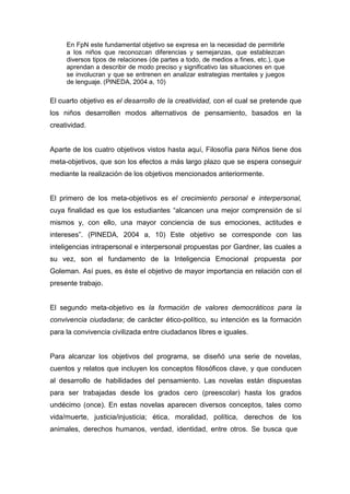 En FpN este fundamental objetivo se expresa en la necesidad de permitirle
     a los niños que reconozcan diferencias y semejanzas, que establezcan
     diversos tipos de relaciones (de partes a todo, de medios a fines, etc.), que
     aprendan a describir de modo preciso y significativo las situaciones en que
     se involucran y que se entrenen en analizar estrategias mentales y juegos
     de lenguaje. (PINEDA, 2004 a, 10)

El cuarto objetivo es el desarrollo de la creatividad, con el cual se pretende que
los niños desarrollen modos alternativos de pensamiento, basados en la
creatividad.


Aparte de los cuatro objetivos vistos hasta aquí, Filosofía para Niños tiene dos
meta-objetivos, que son los efectos a más largo plazo que se espera conseguir
mediante la realización de los objetivos mencionados anteriormente.


El primero de los meta-objetivos es el crecimiento personal e interpersonal,
cuya finalidad es que los estudiantes “alcancen una mejor comprensión de sí
mismos y, con ello, una mayor conciencia de sus emociones, actitudes e
intereses”. (PINEDA, 2004 a, 10) Este objetivo se corresponde con las
inteligencias intrapersonal e interpersonal propuestas por Gardner, las cuales a
su vez, son el fundamento de la Inteligencia Emocional propuesta por
Goleman. Así pues, es éste el objetivo de mayor importancia en relación con el
presente trabajo.


El segundo meta-objetivo es la formación de valores democráticos para la
convivencia ciudadana; de carácter ético-político, su intención es la formación
para la convivencia civilizada entre ciudadanos libres e iguales.


Para alcanzar los objetivos del programa, se diseñó una serie de novelas,
cuentos y relatos que incluyen los conceptos filosóficos clave, y que conducen
al desarrollo de habilidades del pensamiento. Las novelas están dispuestas
para ser trabajadas desde los grados cero (preescolar) hasta los grados
undécimo (once). En estas novelas aparecen diversos conceptos, tales como
vida/muerte, justicia/injusticia; ética, moralidad, política, derechos de los
animales, derechos humanos, verdad, identidad, entre otros. Se busca que
 