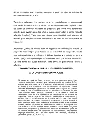 dichos conceptos sean propicios para que, a partir de ellos, se estimule la
discusión filosófica en el aula.


Tanto las novelas como los cuentos, vienen acompañadas por un manual en el
cual vienen incluidos tanto los temas que se trabajan en cada capítulo, como
los planes de discusión (una serie de preguntas, que sirven como derrotero al
maestro para ayudar a que los niños y jóvenes emprendan la senda hacia la
reflexión filosófica). Tales manuales tienen como finalidad servir de guía al
maestro para convertir un aula convencional de clase en una comunidad de
indagación.


Ahora bien, ¿cómo se llevan a cabo los objetivos de Filosofía para Niños? La
propuesta metodológica para hacerlo es la comunidad de indagación, con la
cual se busca incitar a la reflexión, el diálogo, la crítica y el debate, en torno a
temas y preguntas sugeridas por la novela o el relato que se esté estudiando.
De esta forma se busca fomentar, entre otros, el pensamiento crítico y
reflexivo.
      . CÓMO DESARROLLA FPN LA INTELIGENCIA EMOCIONAL

                   A. LA COMUNIDAD DE INDAGACIÓN


     El trabajo en FpN se funda, además, en una propuesta pedagógica
     centrada en el cuestionamiento y la investigación que los propios niños y
     jóvenes son capaces de hacer a propósito de los asuntos que resultan de
     su interés y que se conoce como la comunidad de indagación. Ella se
     funda en el concepto vygotskiano de que el aprendizaje es un proceso
     social en el cual, a través de la imitación e interacción con otros (en este
     caso nuestros pares, nuestros maestros y ciertos modelos ideales de
     desempeño como los que representan los personajes de las novelas del
     programa), somos capaces de construir conocimientos, sentimientos y
     valores que no construiríamos en el mero ejercicio del conocimiento
     individualizado. Tal proceso comunitario no se limita ni puede limitarse al
     mero compartir de un cierto número de actividades (como suele ocurrir en
     el salón de clase tradicional, en donde muchas veces no se comparte más
     que un espacio físico), sino que implica una tarea común: la de indagación
     comunitaria, cooperativa y comunicativa sobre los fundamentos (esto es,
     las razones, las pruebas, los supuestos, las consecuencias, los juegos de
     lenguaje implicados, etc.) de todo aquello que decimos, hacemos o
     pensamos. (PINEDA, 2004 a, 15)
 