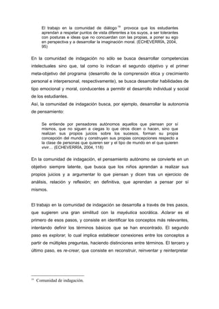 El trabajo en la comunidad de diálogo 19 provoca que los estudiantes
       aprendan a respetar puntos de vista diferentes a los suyos, a ser tolerantes
       con posturas e ideas que no concuerdan con las propias, a poner su ego
       en perspectiva y a desarrollar la imaginación moral. (ECHEVERRÍA, 2004,
       95)

En la comunidad de indagación no sólo se busca desarrollar competencias
intelectuales sino que, tal como lo indican el segundo objetivo y el primer
meta-objetivo del programa (desarrollo de la comprensión ética y crecimiento
personal e interpersonal, respectivamente), se busca desarrollar habilidades de
tipo emocional y moral, conducentes a permitir el desarrollo individual y social
de los estudiantes.
Así, la comunidad de indagación busca, por ejemplo, desarrollar la autonomía
de pensamiento:

       Se entiende por pensadores autónomos aquellos que piensan por sí
       mismos, que no siguen a ciegas lo que otros dicen o hacen, sino que
       realizan sus propios juicios sobre los sucesos, forman su propia
       concepción del mundo y construyen sus propias concepciones respecto a
       la clase de personas que quieren ser y el tipo de mundo en el que quieren
       vivir… (ECHEVERRÍA, 2004, 118)

En la comunidad de indagación, el pensamiento autónomo se convierte en un
objetivo siempre latente, que busca que los niños aprendan a realizar sus
propios juicios y a argumentar lo que piensan y dicen tras un ejercicio de
análisis, relación y reflexión; en definitiva, que aprendan a pensar por sí
mismos.


El trabajo en la comunidad de indagación se desarrolla a través de tres pasos,
que sugieren una gran similitud con la mayéutica socrática. Aclarar es el
primero de esos pasos, y consiste en identificar los conceptos más relevantes,
intentando definir los términos básicos que se han encontrado. El segundo
paso es explorar, lo cual implica establecer conexiones entre los conceptos a
partir de múltiples preguntas, haciendo distinciones entre términos. El tercero y
último paso, es re-crear, que consiste en reconstruir, reinventar y reinterpretar




19
     Comunidad de indagación.
 