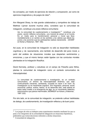 los conceptos, por medio de ejercicios de relación y comparación, así como de
ejercicios imaginativos y de juegos de roles 20.



Ann Margaret Sharp, la más grande colaboradora y compañera de trabajo de
Matthew Lipman durante muchos años, considera que la comunidad de
indagación, constituye una praxis reflexiva comunitaria:
     Así, la comunidad de cuestionamiento e investigación 21 constituye una
     praxis –acción reflexiva comunitaria-, una manera de actuar en el mundo.
     Es un medio para la transformación personal y moral que lleva
     inevitablemente a un cambio en los sentidos y los valores que afecta los
     juicios y las acciones que los participantes realizan diariamente. (SHARP
     en Kohan y Waksman, 1997: 185)


Así pues, en la comunidad de indagación no sólo se desarrollan habilidades
cognitivas y de razonamiento, sino también de desarrollo del juicio moral, a
partir del análisis de situaciones morales que despiertan sentimientos y
emociones, y que al mismo tiempo están ligadas con las conductas morales
planteadas en la indagación filosófica.


David Kennedy, profesor y estudioso en el campo de Filosofía para Niños,
plantea la comunidad de indagación como un contexto comunicativo de
intersubjetividad:


     La comunidad de cuestionamiento e investigación, es un contexto
     comunicativo, un terreno de intersubjetividad dinámica, que está
     continuamente creciendo, cambiando, ocupada en nacer o en morir. Su
     investigación no es meramente cognitiva, sino lingüística, personal, social,
     emocional, política, erótica, festiva. Si se desarrolla bien, está abierta en
     todos estos niveles a la emergencia de algo, en un movimiento dialéctico,
     autocorrectivo que parece interminable. (KENNEDY en Kohan y Waksman,
     1997: 222)

Por otro lado, en la comunidad de indagación, se pretende cultivar habilidades
de dialogo, de cuestionamiento, de investigación reflexiva y de buen juicio:




20
   Los juegos de roles se trabajan como experimentos mentales mediante los que se
pone a los integrantes de la comunidad de indagación en situaciones hipotéticas,
pidiéndoles que tomen decisiones referentes a dichas situaciones.
21
   Comunidad de indagación.
 