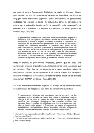 Así pues, el término Pensamiento Cuidadoso es usado por Lipman y Sharp,
para mostrar un tipo de pensamiento, de carácter intencional, en donde se
conjugan tanto habilidades cognitivas como emocionales; el pensamiento
cuidadoso “se expresa a través de actividades como la apreciación, la
estimación, la valoración, la celebración, la evaluación; o la preocupación, el
consuelo y el cuidado de, o la empatía y la simpatía con, otros” (SHARP, en
Gómez y Rojas, 2007: 57)


     El pensamiento cuidadoso es una fusión entre el pensamiento cognitivo y
     emocional, que se expresa a sí mismo a través de actividades como la
     apreciación, la estima, el respeto, el cuidado, la empatía, la compasión y la
     valoración. Es aquella clase de pensamiento que cultiva en los niños y
     jóvenes una conciencia relacional, la habilidad para fijarse en las
     relaciones entre las personas y las cosas, y entre las personas unas con
     otras. Se funda en la interdependencia entre personas y en la necesidad
     que tenemos de cada uno de los otros para crecer en comprensión y
     autonomía. Hace capaces a los niños y jóvenes para entrar en el mundo
     de los otros, y para comprenderlo y empatizar con él; y, en este sentido,
     permite que lleguemos a conocernos, y mejorarnos nosotros mismos 22

Dado lo anterior, El pensamiento cuidadoso, permite que se tenga una
comprensión profunda al percibir, hallando las relaciones entre esas cosas que
se perciben. “Este tipo de pensamiento tiene como resultado básico la
comprensión profunda, se va forjando en el decurso de nuestra vida perceptiva,
sensitiva y emocional y nos ayuda a determinar como actuar en las diversas
situaciones”. (SHARP, en Gómez y Rojas, 2007:58)


Así pues, la manera de conocer y ejercer un manejo de las emociones dentro
de la comunidad de indagación, es a partir del pensamiento cuidadoso:


     El pensamiento cuidadoso está relacionado con la educación de las
     emociones en tres sentidos: en cuanto ésta implica el cuidado de nosotros
     mismos y de los otros; en cuanto los niños y jóvenes aprenden cómo
     identificar sus emociones descubriendo las creencias implícitas que
     subyacen éstas, y, analizando cuidadosamente con otros esas creencias,
     ellas se hacen más sólidas; y, finalmente, en cuanto el pensamiento
     cuidadoso nos hace capaces de darnos a nosotros mismos y a los demás
     aquellas razones por las cuales estamos sintiendo lo que sentimos. 23

22
   En: http://www.crearmundos.net/pdfsrevista7/6f.pdf “Entrevista a Matthew Lipman
y Ann Margaret Sharp”.
23
   En: http://www.crearmundos.net/pdfsrevista7/6f.pdf “Entrevista a Matthew Lipman
y Ann Margaret Sharp”
 