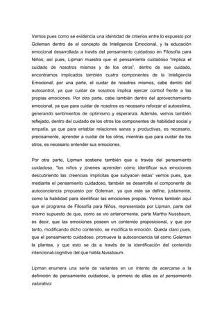 Vemos pues como se evidencia una identidad de criterios entre lo expuesto por
Goleman dentro de el concepto de Inteligencia Emocional, y la educación
emocional desarrollada a través del pensamiento cuidadoso en Filosofía para
Niños; así pues, Lipman muestra que el pensamiento cuidadoso “implica el
cuidado de nosotros mismos y de los otros”, dentro de ese cuidado,
encontramos implicados también cuatro componentes de la Inteligencia
Emocional; por una parte, el cuidar de nosotros mismos, cabe dentro del
autocontrol, ya que cuidar de nosotros implica ejercer control frente a las
propias emociones. Por otra parte, cabe también dentro del aprovechamiento
emocional, ya que para cuidar de nosotros es necesario reforzar el autoestima,
generando sentimientos de optimismo y esperanza. Además, vemos también
reflejado, dentro del cuidado de los otros los componentes de habilidad social y
empatía, ya que para entablar relaciones sanas y productivas, es necesario,
precisamente, aprender a cuidar de los otros, mientras que para cuidar de los
otros, es necesario entender sus emociones.


Por otra parte, Lipman sostiene también que a través del pensamiento
cuidadoso, “los niños y jóvenes aprenden cómo identificar sus emociones
descubriendo las creencias implícitas que subyacen éstas” vemos pues, que
mediante el pensamiento cuidadoso, también se desarrolla el componente de
autoconciencia propuesto por Goleman, ya que este se define, justamente,
como la habilidad para identificar las emociones propias. Vemos también aquí
que el programa de Filosofía para Niños, representado por Lipman, parte del
mismo supuesto de que, como se vio anteriormente, parte Martha Nussbaum,
es decir, que las emociones poseen un contenido proposicional, y que por
tanto, modificando dicho contenido, se modifica la emoción. Queda claro pues,
que el pensamiento cuidadoso, promueve la autoconciencia tal como Goleman
la plantea, y que esto se da a través de la identificación del contenido
intencional-cognitivo del que habla Nussbaum.


Lipman enumera una serie de variantes en un intento de acercarse a la
definición de pensamiento cuidadoso, la primera de ellas es el pensamiento
valorativo:
 